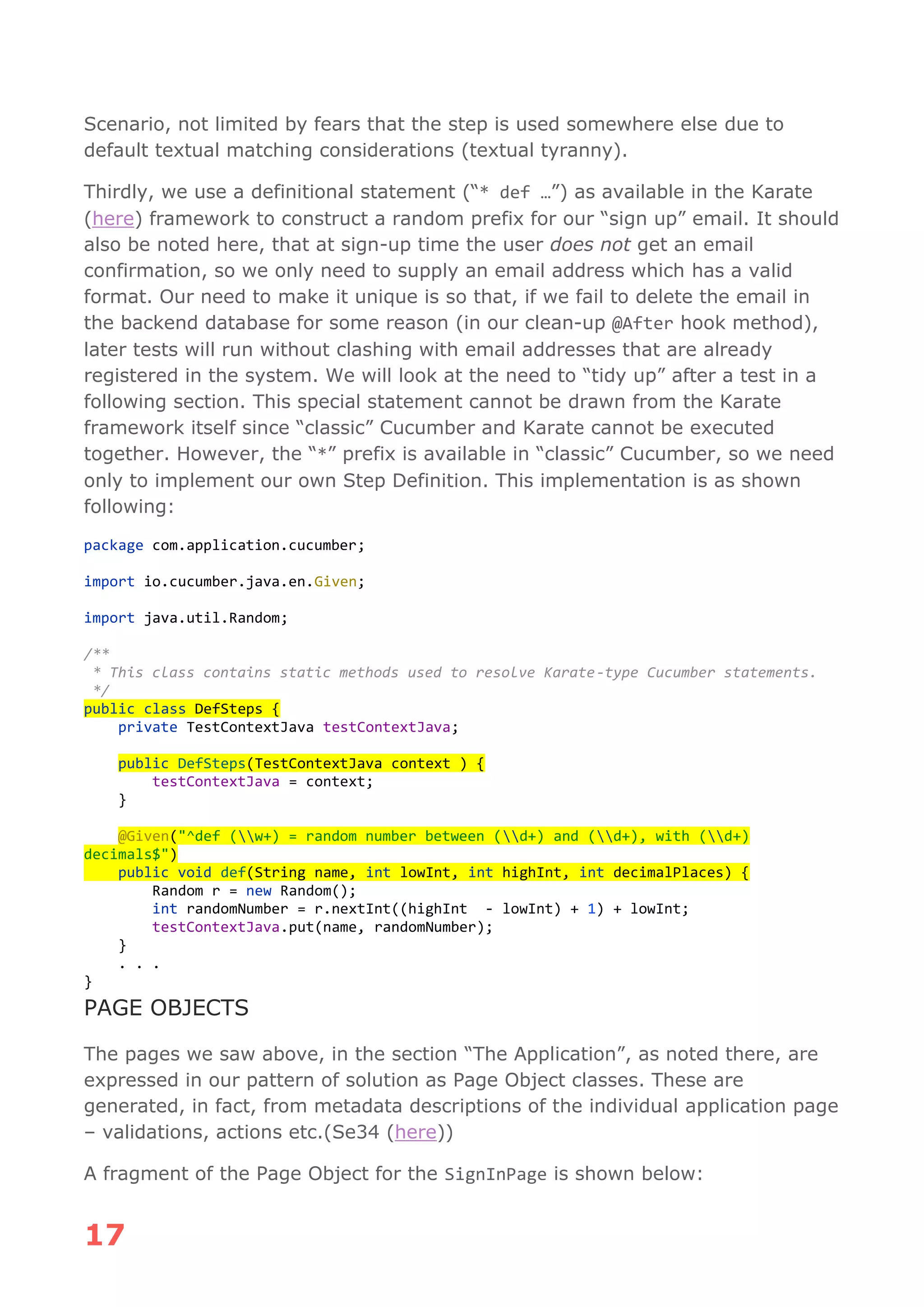 17
Scenario, not limited by fears that the step is used somewhere else due to
default textual matching considerations (textual tyranny).
Thirdly, we use a definitional statement (“* def …”) as available in the Karate
(here) framework to construct a random prefix for our “sign up” email. It should
also be noted here, that at sign-up time the user does not get an email
confirmation, so we only need to supply an email address which has a valid
format. Our need to make it unique is so that, if we fail to delete the email in
the backend database for some reason (in our clean-up @After hook method),
later tests will run without clashing with email addresses that are already
registered in the system. We will look at the need to “tidy up” after a test in a
following section. This special statement cannot be drawn from the Karate
framework itself since “classic” Cucumber and Karate cannot be executed
together. However, the “*” prefix is available in “classic” Cucumber, so we need
only to implement our own Step Definition. This implementation is as shown
following:
package com.application.cucumber;
import io.cucumber.java.en.Given;
import java.util.Random;
/**
* This class contains static methods used to resolve Karate-type Cucumber statements.
*/
public class DefSteps {
private TestContextJava testContextJava;
public DefSteps(TestContextJava context ) {
testContextJava = context;
}
@Given("^def (w+) = random number between (d+) and (d+), with (d+)
decimals$")
public void def(String name, int lowInt, int highInt, int decimalPlaces) {
Random r = new Random();
int randomNumber = r.nextInt((highInt - lowInt) + 1) + lowInt;
testContextJava.put(name, randomNumber);
}
. . .
}
PAGE OBJECTS
The pages we saw above, in the section “The Application”, as noted there, are
expressed in our pattern of solution as Page Object classes. These are
generated, in fact, from metadata descriptions of the individual application page
– validations, actions etc.(Se34 (here))
A fragment of the Page Object for the SignInPage is shown below:
 