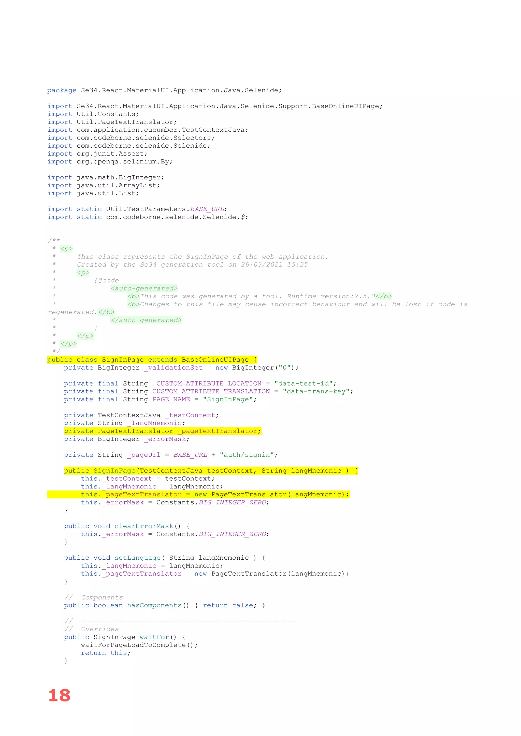 18
package Se34.React.MaterialUI.Application.Java.Selenide;
import Se34.React.MaterialUI.Application.Java.Selenide.Support.BaseOnlineUIPage;
import Util.Constants;
import Util.PageTextTranslator;
import com.application.cucumber.TestContextJava;
import com.codeborne.selenide.Selectors;
import com.codeborne.selenide.Selenide;
import org.junit.Assert;
import org.openqa.selenium.By;
import java.math.BigInteger;
import java.util.ArrayList;
import java.util.List;
import static Util.TestParameters.BASE_URL;
import static com.codeborne.selenide.Selenide.$;
/**
* <p>
* This class represents the SignInPage of the web application.
* Created by the Se34 generation tool on 26/03/2021 15:25
* <p>
* {@code
* <auto-generated>
* <b>This code was generated by a tool. Runtime version:2.5.0</b>
* <b>Changes to this file may cause incorrect behaviour and will be lost if code is
regenerated.</b>
* </auto-generated>
* }
* </p>
* </p>
*/
public class SignInPage extends BaseOnlineUIPage {
private BigInteger _validationSet = new BigInteger("0");
private final String CUSTOM_ATTRIBUTE_LOCATION = "data-test-id";
private final String CUSTOM_ATTRIBUTE_TRANSLATION = "data-trans-key";
private final String PAGE_NAME = "SignInPage";
private TestContextJava _testContext;
private String _langMnemonic;
private PageTextTranslator _pageTextTranslator;
private BigInteger _errorMask;
private String _pageUrl = BASE_URL + "auth/signin";
public SignInPage(TestContextJava testContext, String langMnemonic ) {
this._testContext = testContext;
this._langMnemonic = langMnemonic;
this._pageTextTranslator = new PageTextTranslator(langMnemonic);
this._errorMask = Constants.BIG_INTEGER_ZERO;
}
public void clearErrorMask() {
this._errorMask = Constants.BIG_INTEGER_ZERO;
}
public void setLanguage( String langMnemonic ) {
this._langMnemonic = langMnemonic;
this._pageTextTranslator = new PageTextTranslator(langMnemonic);
}
// Components
public boolean hasComponents() { return false; }
// ---------------------------------------------------
// Overrides
public SignInPage waitFor() {
waitForPageLoadToComplete();
return this;
}
 