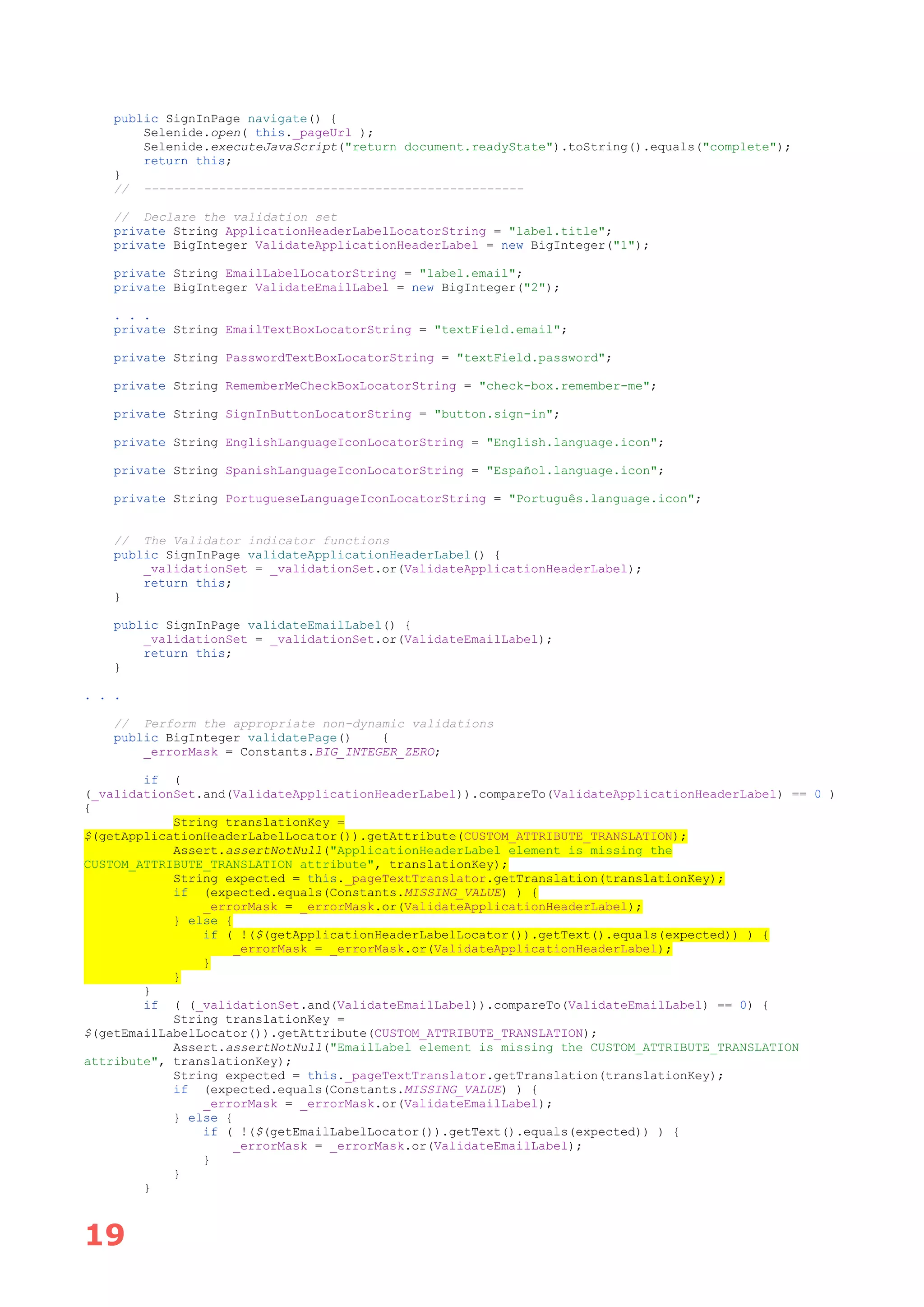 19
public SignInPage navigate() {
Selenide.open( this._pageUrl );
Selenide.executeJavaScript("return document.readyState").toString().equals("complete");
return this;
}
// ---------------------------------------------------
// Declare the validation set
private String ApplicationHeaderLabelLocatorString = "label.title";
private BigInteger ValidateApplicationHeaderLabel = new BigInteger("1");
private String EmailLabelLocatorString = "label.email";
private BigInteger ValidateEmailLabel = new BigInteger("2");
. . .
private String EmailTextBoxLocatorString = "textField.email";
private String PasswordTextBoxLocatorString = "textField.password";
private String RememberMeCheckBoxLocatorString = "check-box.remember-me";
private String SignInButtonLocatorString = "button.sign-in";
private String EnglishLanguageIconLocatorString = "English.language.icon";
private String SpanishLanguageIconLocatorString = "Español.language.icon";
private String PortugueseLanguageIconLocatorString = "Português.language.icon";
// The Validator indicator functions
public SignInPage validateApplicationHeaderLabel() {
_validationSet = _validationSet.or(ValidateApplicationHeaderLabel);
return this;
}
public SignInPage validateEmailLabel() {
_validationSet = _validationSet.or(ValidateEmailLabel);
return this;
}
. . .
// Perform the appropriate non-dynamic validations
public BigInteger validatePage() {
_errorMask = Constants.BIG_INTEGER_ZERO;
if (
(_validationSet.and(ValidateApplicationHeaderLabel)).compareTo(ValidateApplicationHeaderLabel) == 0 )
{
String translationKey =
$(getApplicationHeaderLabelLocator()).getAttribute(CUSTOM_ATTRIBUTE_TRANSLATION);
Assert.assertNotNull("ApplicationHeaderLabel element is missing the
CUSTOM_ATTRIBUTE_TRANSLATION attribute", translationKey);
String expected = this._pageTextTranslator.getTranslation(translationKey);
if (expected.equals(Constants.MISSING_VALUE) ) {
_errorMask = _errorMask.or(ValidateApplicationHeaderLabel);
} else {
if ( !($(getApplicationHeaderLabelLocator()).getText().equals(expected)) ) {
_errorMask = _errorMask.or(ValidateApplicationHeaderLabel);
}
}
}
if ( (_validationSet.and(ValidateEmailLabel)).compareTo(ValidateEmailLabel) == 0) {
String translationKey =
$(getEmailLabelLocator()).getAttribute(CUSTOM_ATTRIBUTE_TRANSLATION);
Assert.assertNotNull("EmailLabel element is missing the CUSTOM_ATTRIBUTE_TRANSLATION
attribute", translationKey);
String expected = this._pageTextTranslator.getTranslation(translationKey);
if (expected.equals(Constants.MISSING_VALUE) ) {
_errorMask = _errorMask.or(ValidateEmailLabel);
} else {
if ( !($(getEmailLabelLocator()).getText().equals(expected)) ) {
_errorMask = _errorMask.or(ValidateEmailLabel);
}
}
}
 