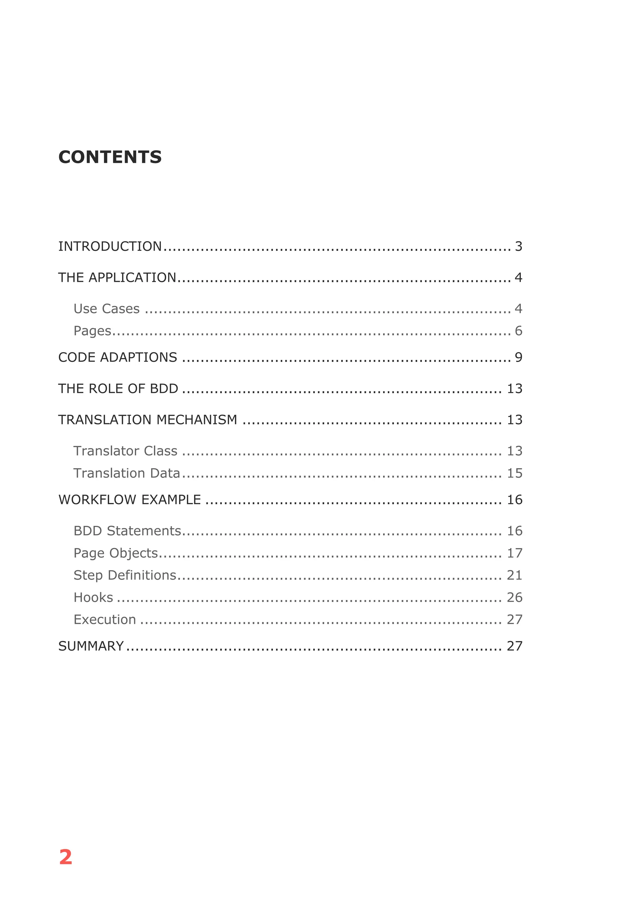 2
CONTENTS
INTRODUCTION........................................................................... 3
THE APPLICATION........................................................................ 4
Use Cases ............................................................................... 4
Pages...................................................................................... 6
CODE ADAPTIONS ....................................................................... 9
THE ROLE OF BDD ..................................................................... 13
TRANSLATION MECHANISM ........................................................ 13
Translator Class ..................................................................... 13
Translation Data..................................................................... 15
WORKFLOW EXAMPLE ................................................................ 16
BDD Statements..................................................................... 16
Page Objects.......................................................................... 17
Step Definitions...................................................................... 21
Hooks ................................................................................... 26
Execution .............................................................................. 27
SUMMARY................................................................................. 27
 