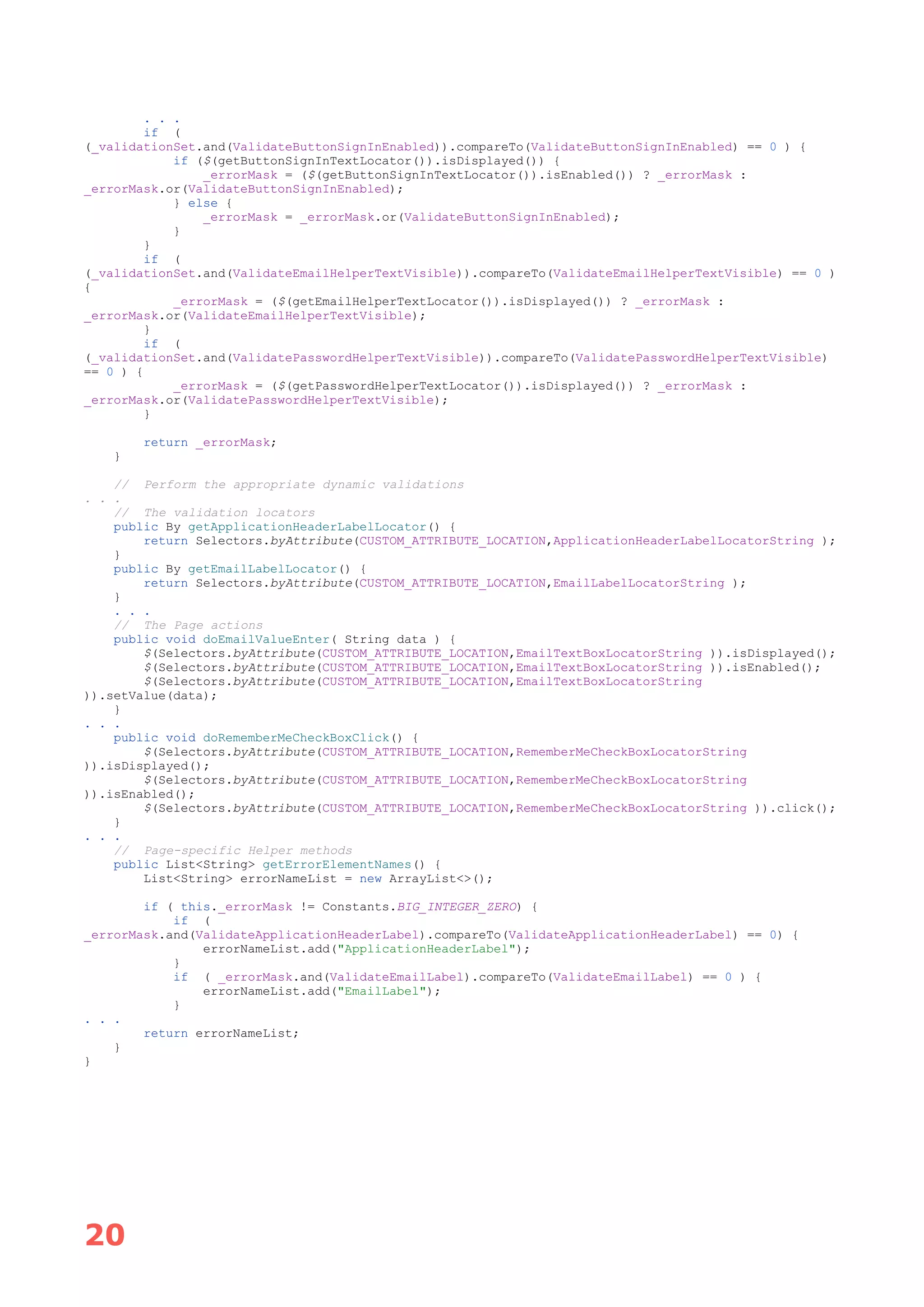 20
. . .
if (
(_validationSet.and(ValidateButtonSignInEnabled)).compareTo(ValidateButtonSignInEnabled) == 0 ) {
if ($(getButtonSignInTextLocator()).isDisplayed()) {
_errorMask = ($(getButtonSignInTextLocator()).isEnabled()) ? _errorMask :
_errorMask.or(ValidateButtonSignInEnabled);
} else {
_errorMask = _errorMask.or(ValidateButtonSignInEnabled);
}
}
if (
(_validationSet.and(ValidateEmailHelperTextVisible)).compareTo(ValidateEmailHelperTextVisible) == 0 )
{
_errorMask = ($(getEmailHelperTextLocator()).isDisplayed()) ? _errorMask :
_errorMask.or(ValidateEmailHelperTextVisible);
}
if (
(_validationSet.and(ValidatePasswordHelperTextVisible)).compareTo(ValidatePasswordHelperTextVisible)
== 0 ) {
_errorMask = ($(getPasswordHelperTextLocator()).isDisplayed()) ? _errorMask :
_errorMask.or(ValidatePasswordHelperTextVisible);
}
return _errorMask;
}
// Perform the appropriate dynamic validations
. . .
// The validation locators
public By getApplicationHeaderLabelLocator() {
return Selectors.byAttribute(CUSTOM_ATTRIBUTE_LOCATION,ApplicationHeaderLabelLocatorString );
}
public By getEmailLabelLocator() {
return Selectors.byAttribute(CUSTOM_ATTRIBUTE_LOCATION,EmailLabelLocatorString );
}
. . .
// The Page actions
public void doEmailValueEnter( String data ) {
$(Selectors.byAttribute(CUSTOM_ATTRIBUTE_LOCATION,EmailTextBoxLocatorString )).isDisplayed();
$(Selectors.byAttribute(CUSTOM_ATTRIBUTE_LOCATION,EmailTextBoxLocatorString )).isEnabled();
$(Selectors.byAttribute(CUSTOM_ATTRIBUTE_LOCATION,EmailTextBoxLocatorString
)).setValue(data);
}
. . .
public void doRememberMeCheckBoxClick() {
$(Selectors.byAttribute(CUSTOM_ATTRIBUTE_LOCATION,RememberMeCheckBoxLocatorString
)).isDisplayed();
$(Selectors.byAttribute(CUSTOM_ATTRIBUTE_LOCATION,RememberMeCheckBoxLocatorString
)).isEnabled();
$(Selectors.byAttribute(CUSTOM_ATTRIBUTE_LOCATION,RememberMeCheckBoxLocatorString )).click();
}
. . .
// Page-specific Helper methods
public List<String> getErrorElementNames() {
List<String> errorNameList = new ArrayList<>();
if ( this._errorMask != Constants.BIG_INTEGER_ZERO) {
if (
_errorMask.and(ValidateApplicationHeaderLabel).compareTo(ValidateApplicationHeaderLabel) == 0) {
errorNameList.add("ApplicationHeaderLabel");
}
if ( _errorMask.and(ValidateEmailLabel).compareTo(ValidateEmailLabel) == 0 ) {
errorNameList.add("EmailLabel");
}
. . .
return errorNameList;
}
}
 