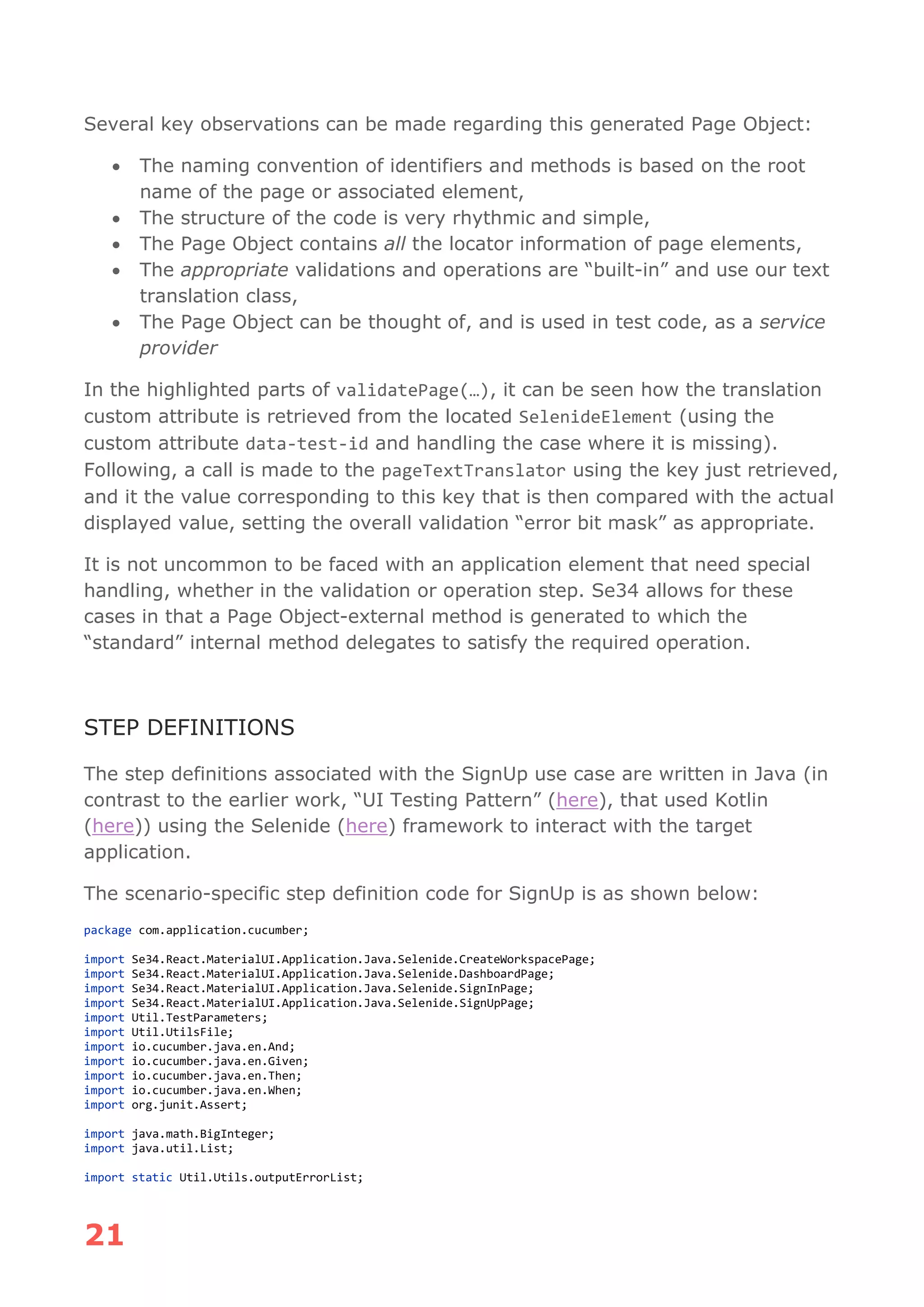 21
Several key observations can be made regarding this generated Page Object:
• The naming convention of identifiers and methods is based on the root
name of the page or associated element,
• The structure of the code is very rhythmic and simple,
• The Page Object contains all the locator information of page elements,
• The appropriate validations and operations are “built-in” and use our text
translation class,
• The Page Object can be thought of, and is used in test code, as a service
provider
In the highlighted parts of validatePage(…), it can be seen how the translation
custom attribute is retrieved from the located SelenideElement (using the
custom attribute data-test-id and handling the case where it is missing).
Following, a call is made to the pageTextTranslator using the key just retrieved,
and it the value corresponding to this key that is then compared with the actual
displayed value, setting the overall validation “error bit mask” as appropriate.
It is not uncommon to be faced with an application element that need special
handling, whether in the validation or operation step. Se34 allows for these
cases in that a Page Object-external method is generated to which the
“standard” internal method delegates to satisfy the required operation.
STEP DEFINITIONS
The step definitions associated with the SignUp use case are written in Java (in
contrast to the earlier work, “UI Testing Pattern” (here), that used Kotlin
(here)) using the Selenide (here) framework to interact with the target
application.
The scenario-specific step definition code for SignUp is as shown below:
package com.application.cucumber;
import Se34.React.MaterialUI.Application.Java.Selenide.CreateWorkspacePage;
import Se34.React.MaterialUI.Application.Java.Selenide.DashboardPage;
import Se34.React.MaterialUI.Application.Java.Selenide.SignInPage;
import Se34.React.MaterialUI.Application.Java.Selenide.SignUpPage;
import Util.TestParameters;
import Util.UtilsFile;
import io.cucumber.java.en.And;
import io.cucumber.java.en.Given;
import io.cucumber.java.en.Then;
import io.cucumber.java.en.When;
import org.junit.Assert;
import java.math.BigInteger;
import java.util.List;
import static Util.Utils.outputErrorList;
 