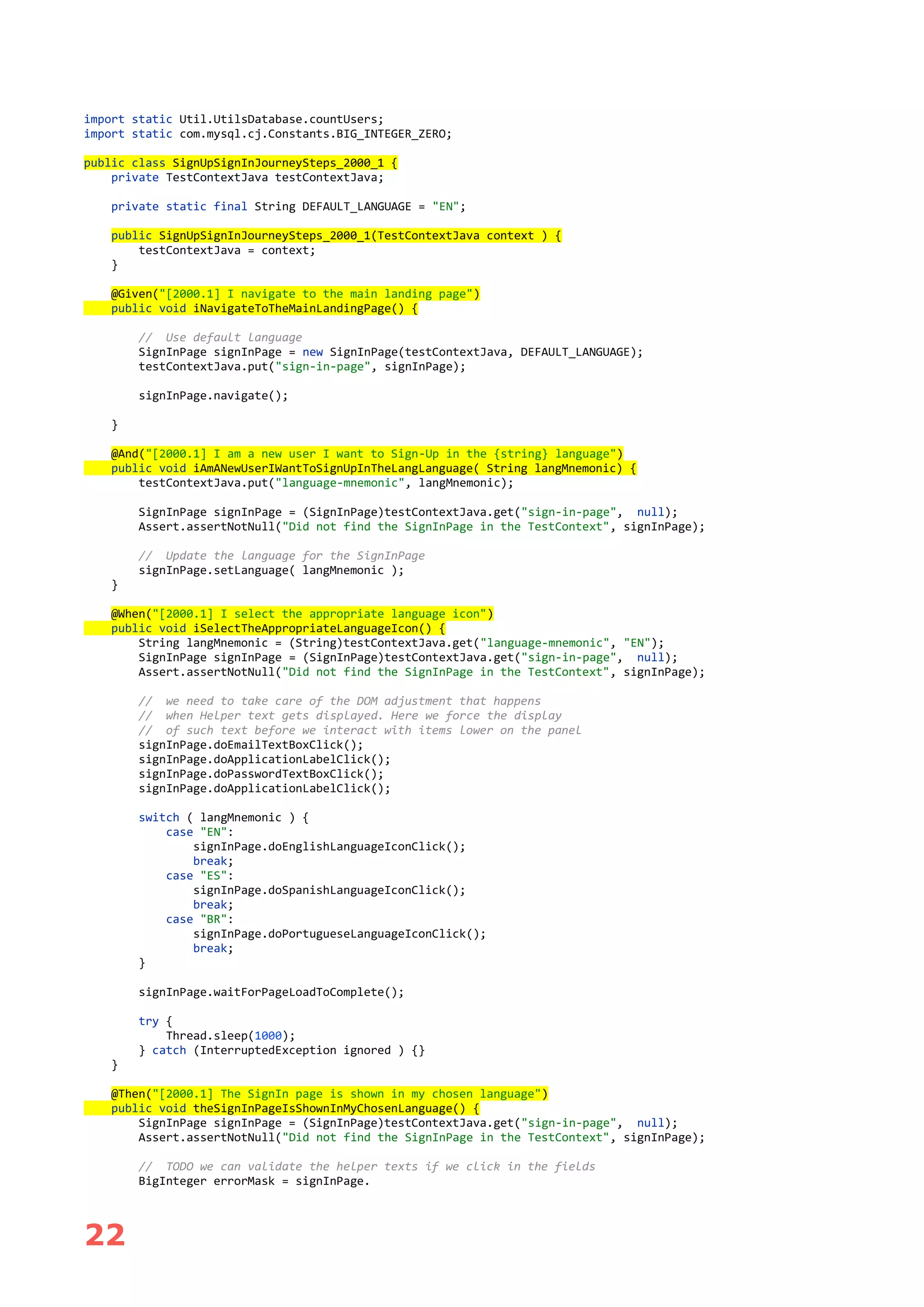 22
import static Util.UtilsDatabase.countUsers;
import static com.mysql.cj.Constants.BIG_INTEGER_ZERO;
public class SignUpSignInJourneySteps_2000_1 {
private TestContextJava testContextJava;
private static final String DEFAULT_LANGUAGE = "EN";
public SignUpSignInJourneySteps_2000_1(TestContextJava context ) {
testContextJava = context;
}
@Given("[2000.1] I navigate to the main landing page")
public void iNavigateToTheMainLandingPage() {
// Use default language
SignInPage signInPage = new SignInPage(testContextJava, DEFAULT_LANGUAGE);
testContextJava.put("sign-in-page", signInPage);
signInPage.navigate();
}
@And("[2000.1] I am a new user I want to Sign-Up in the {string} language")
public void iAmANewUserIWantToSignUpInTheLangLanguage( String langMnemonic) {
testContextJava.put("language-mnemonic", langMnemonic);
SignInPage signInPage = (SignInPage)testContextJava.get("sign-in-page", null);
Assert.assertNotNull("Did not find the SignInPage in the TestContext", signInPage);
// Update the language for the SignInPage
signInPage.setLanguage( langMnemonic );
}
@When("[2000.1] I select the appropriate language icon")
public void iSelectTheAppropriateLanguageIcon() {
String langMnemonic = (String)testContextJava.get("language-mnemonic", "EN");
SignInPage signInPage = (SignInPage)testContextJava.get("sign-in-page", null);
Assert.assertNotNull("Did not find the SignInPage in the TestContext", signInPage);
// we need to take care of the DOM adjustment that happens
// when Helper text gets displayed. Here we force the display
// of such text before we interact with items lower on the panel
signInPage.doEmailTextBoxClick();
signInPage.doApplicationLabelClick();
signInPage.doPasswordTextBoxClick();
signInPage.doApplicationLabelClick();
switch ( langMnemonic ) {
case "EN":
signInPage.doEnglishLanguageIconClick();
break;
case "ES":
signInPage.doSpanishLanguageIconClick();
break;
case "BR":
signInPage.doPortugueseLanguageIconClick();
break;
}
signInPage.waitForPageLoadToComplete();
try {
Thread.sleep(1000);
} catch (InterruptedException ignored ) {}
}
@Then("[2000.1] The SignIn page is shown in my chosen language")
public void theSignInPageIsShownInMyChosenLanguage() {
SignInPage signInPage = (SignInPage)testContextJava.get("sign-in-page", null);
Assert.assertNotNull("Did not find the SignInPage in the TestContext", signInPage);
// TODO we can validate the helper texts if we click in the fields
BigInteger errorMask = signInPage.
 