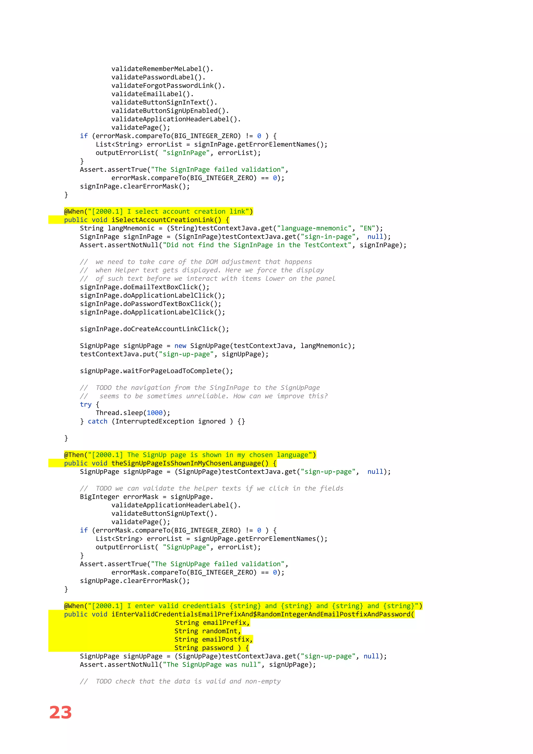 23
validateRememberMeLabel().
validatePasswordLabel().
validateForgotPasswordLink().
validateEmailLabel().
validateButtonSignInText().
validateButtonSignUpEnabled().
validateApplicationHeaderLabel().
validatePage();
if (errorMask.compareTo(BIG_INTEGER_ZERO) != 0 ) {
List<String> errorList = signInPage.getErrorElementNames();
outputErrorList( "signInPage", errorList);
}
Assert.assertTrue("The SignInPage failed validation",
errorMask.compareTo(BIG_INTEGER_ZERO) == 0);
signInPage.clearErrorMask();
}
@When("[2000.1] I select account creation link")
public void iSelectAccountCreationLink() {
String langMnemonic = (String)testContextJava.get("language-mnemonic", "EN");
SignInPage signInPage = (SignInPage)testContextJava.get("sign-in-page", null);
Assert.assertNotNull("Did not find the SignInPage in the TestContext", signInPage);
// we need to take care of the DOM adjustment that happens
// when Helper text gets displayed. Here we force the display
// of such text before we interact with items lower on the panel
signInPage.doEmailTextBoxClick();
signInPage.doApplicationLabelClick();
signInPage.doPasswordTextBoxClick();
signInPage.doApplicationLabelClick();
signInPage.doCreateAccountLinkClick();
SignUpPage signUpPage = new SignUpPage(testContextJava, langMnemonic);
testContextJava.put("sign-up-page", signUpPage);
signUpPage.waitForPageLoadToComplete();
// TODO the navigation from the SingInPage to the SignUpPage
// seems to be sometimes unreliable. How can we improve this?
try {
Thread.sleep(1000);
} catch (InterruptedException ignored ) {}
}
@Then("[2000.1] The SignUp page is shown in my chosen language")
public void theSignUpPageIsShownInMyChosenLanguage() {
SignUpPage signUpPage = (SignUpPage)testContextJava.get("sign-up-page", null);
// TODO we can validate the helper texts if we click in the fields
BigInteger errorMask = signUpPage.
validateApplicationHeaderLabel().
validateButtonSignUpText().
validatePage();
if (errorMask.compareTo(BIG_INTEGER_ZERO) != 0 ) {
List<String> errorList = signUpPage.getErrorElementNames();
outputErrorList( "SignUpPage", errorList);
}
Assert.assertTrue("The SignUpPage failed validation",
errorMask.compareTo(BIG_INTEGER_ZERO) == 0);
signUpPage.clearErrorMask();
}
@When("[2000.1] I enter valid credentials {string} and {string} and {string} and {string}")
public void iEnterValidCredentialsEmailPrefixAnd$RandomIntegerAndEmailPostfixAndPassword(
String emailPrefix,
String randomInt,
String emailPostfix,
String password ) {
SignUpPage signUpPage = (SignUpPage)testContextJava.get("sign-up-page", null);
Assert.assertNotNull("The SignUpPage was null", signUpPage);
// TODO check that the data is valid and non-empty
 