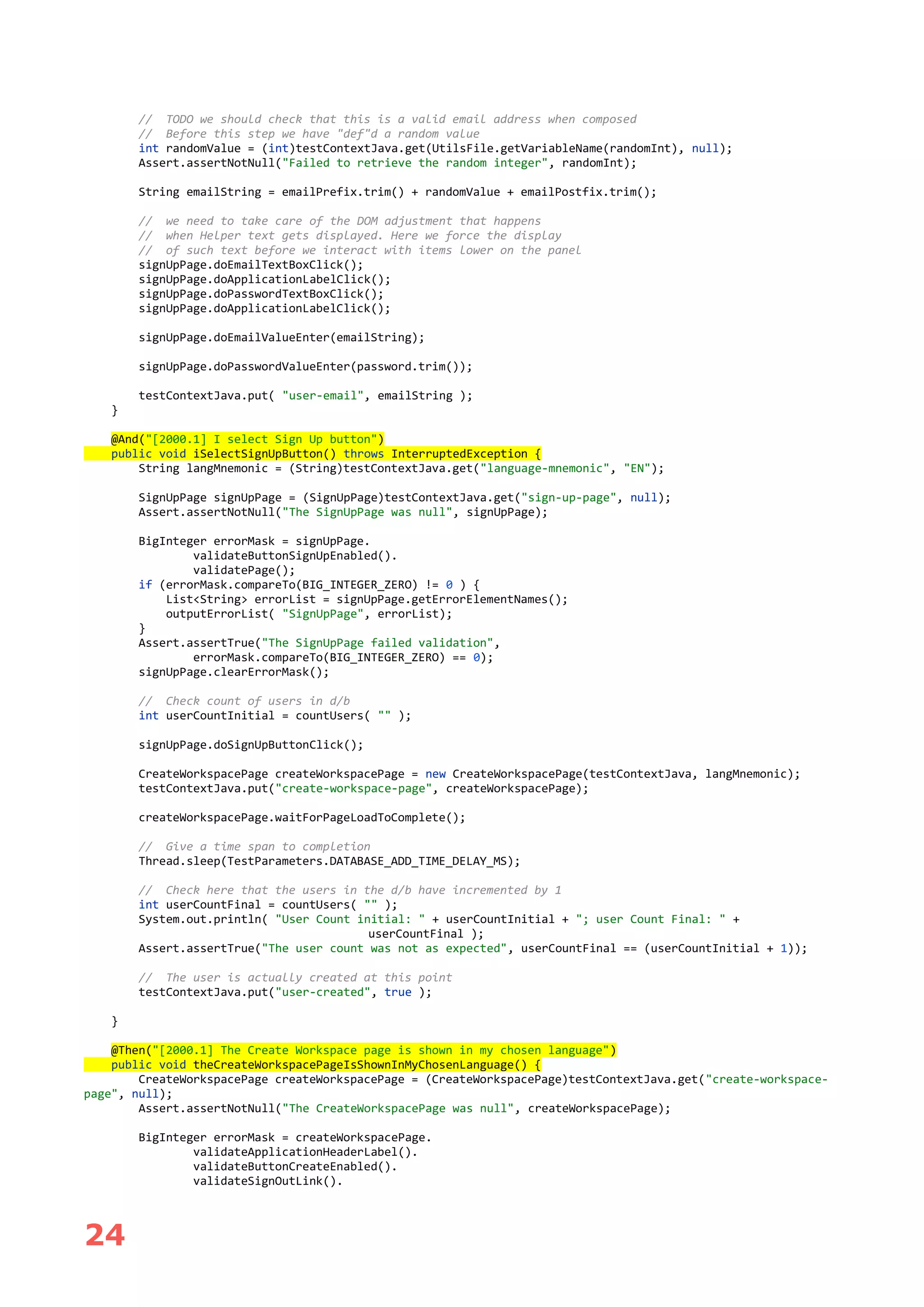 24
// TODO we should check that this is a valid email address when composed
// Before this step we have "def"d a random value
int randomValue = (int)testContextJava.get(UtilsFile.getVariableName(randomInt), null);
Assert.assertNotNull("Failed to retrieve the random integer", randomInt);
String emailString = emailPrefix.trim() + randomValue + emailPostfix.trim();
// we need to take care of the DOM adjustment that happens
// when Helper text gets displayed. Here we force the display
// of such text before we interact with items lower on the panel
signUpPage.doEmailTextBoxClick();
signUpPage.doApplicationLabelClick();
signUpPage.doPasswordTextBoxClick();
signUpPage.doApplicationLabelClick();
signUpPage.doEmailValueEnter(emailString);
signUpPage.doPasswordValueEnter(password.trim());
testContextJava.put( "user-email", emailString );
}
@And("[2000.1] I select Sign Up button")
public void iSelectSignUpButton() throws InterruptedException {
String langMnemonic = (String)testContextJava.get("language-mnemonic", "EN");
SignUpPage signUpPage = (SignUpPage)testContextJava.get("sign-up-page", null);
Assert.assertNotNull("The SignUpPage was null", signUpPage);
BigInteger errorMask = signUpPage.
validateButtonSignUpEnabled().
validatePage();
if (errorMask.compareTo(BIG_INTEGER_ZERO) != 0 ) {
List<String> errorList = signUpPage.getErrorElementNames();
outputErrorList( "SignUpPage", errorList);
}
Assert.assertTrue("The SignUpPage failed validation",
errorMask.compareTo(BIG_INTEGER_ZERO) == 0);
signUpPage.clearErrorMask();
// Check count of users in d/b
int userCountInitial = countUsers( "" );
signUpPage.doSignUpButtonClick();
CreateWorkspacePage createWorkspacePage = new CreateWorkspacePage(testContextJava, langMnemonic);
testContextJava.put("create-workspace-page", createWorkspacePage);
createWorkspacePage.waitForPageLoadToComplete();
// Give a time span to completion
Thread.sleep(TestParameters.DATABASE_ADD_TIME_DELAY_MS);
// Check here that the users in the d/b have incremented by 1
int userCountFinal = countUsers( "" );
System.out.println( "User Count initial: " + userCountInitial + "; user Count Final: " +
userCountFinal );
Assert.assertTrue("The user count was not as expected", userCountFinal == (userCountInitial + 1));
// The user is actually created at this point
testContextJava.put("user-created", true );
}
@Then("[2000.1] The Create Workspace page is shown in my chosen language")
public void theCreateWorkspacePageIsShownInMyChosenLanguage() {
CreateWorkspacePage createWorkspacePage = (CreateWorkspacePage)testContextJava.get("create-workspace-
page", null);
Assert.assertNotNull("The CreateWorkspacePage was null", createWorkspacePage);
BigInteger errorMask = createWorkspacePage.
validateApplicationHeaderLabel().
validateButtonCreateEnabled().
validateSignOutLink().
 