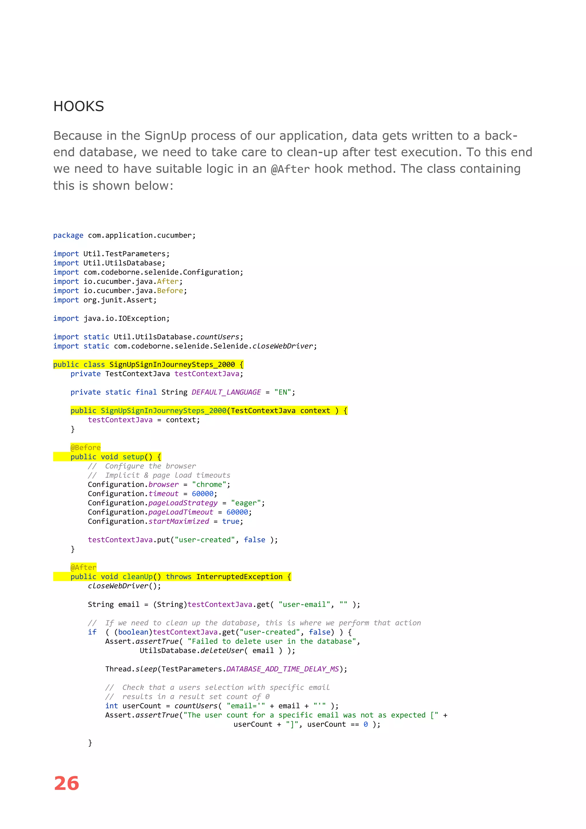 26
HOOKS
Because in the SignUp process of our application, data gets written to a back-
end database, we need to take care to clean-up after test execution. To this end
we need to have suitable logic in an @After hook method. The class containing
this is shown below:
package com.application.cucumber;
import Util.TestParameters;
import Util.UtilsDatabase;
import com.codeborne.selenide.Configuration;
import io.cucumber.java.After;
import io.cucumber.java.Before;
import org.junit.Assert;
import java.io.IOException;
import static Util.UtilsDatabase.countUsers;
import static com.codeborne.selenide.Selenide.closeWebDriver;
public class SignUpSignInJourneySteps_2000 {
private TestContextJava testContextJava;
private static final String DEFAULT_LANGUAGE = "EN";
public SignUpSignInJourneySteps_2000(TestContextJava context ) {
testContextJava = context;
}
@Before
public void setup() {
// Configure the browser
// Implicit & page load timeouts
Configuration.browser = "chrome";
Configuration.timeout = 60000;
Configuration.pageLoadStrategy = "eager";
Configuration.pageLoadTimeout = 60000;
Configuration.startMaximized = true;
testContextJava.put("user-created", false );
}
@After
public void cleanUp() throws InterruptedException {
closeWebDriver();
String email = (String)testContextJava.get( "user-email", "" );
// If we need to clean up the database, this is where we perform that action
if ( (boolean)testContextJava.get("user-created", false) ) {
Assert.assertTrue( "Failed to delete user in the database",
UtilsDatabase.deleteUser( email ) );
Thread.sleep(TestParameters.DATABASE_ADD_TIME_DELAY_MS);
// Check that a users selection with specific email
// results in a result set count of 0
int userCount = countUsers( "email='" + email + "'" );
Assert.assertTrue("The user count for a specific email was not as expected [" +
userCount + "]", userCount == 0 );
}
 