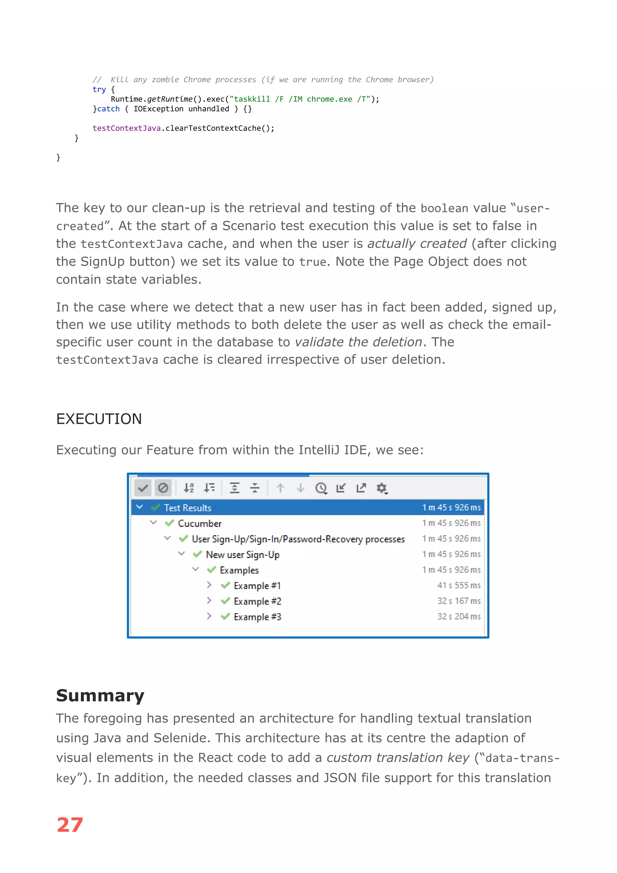 27
// Kill any zombie Chrome processes (if we are running the Chrome browser)
try {
Runtime.getRuntime().exec("taskkill /F /IM chrome.exe /T");
}catch ( IOException unhandled ) {}
testContextJava.clearTestContextCache();
}
}
The key to our clean-up is the retrieval and testing of the boolean value “user-
created”. At the start of a Scenario test execution this value is set to false in
the testContextJava cache, and when the user is actually created (after clicking
the SignUp button) we set its value to true. Note the Page Object does not
contain state variables.
In the case where we detect that a new user has in fact been added, signed up,
then we use utility methods to both delete the user as well as check the email-
specific user count in the database to validate the deletion. The
testContextJava cache is cleared irrespective of user deletion.
EXECUTION
Executing our Feature from within the IntelliJ IDE, we see:
Summary
The foregoing has presented an architecture for handling textual translation
using Java and Selenide. This architecture has at its centre the adaption of
visual elements in the React code to add a custom translation key (“data-trans-
key”). In addition, the needed classes and JSON file support for this translation
 