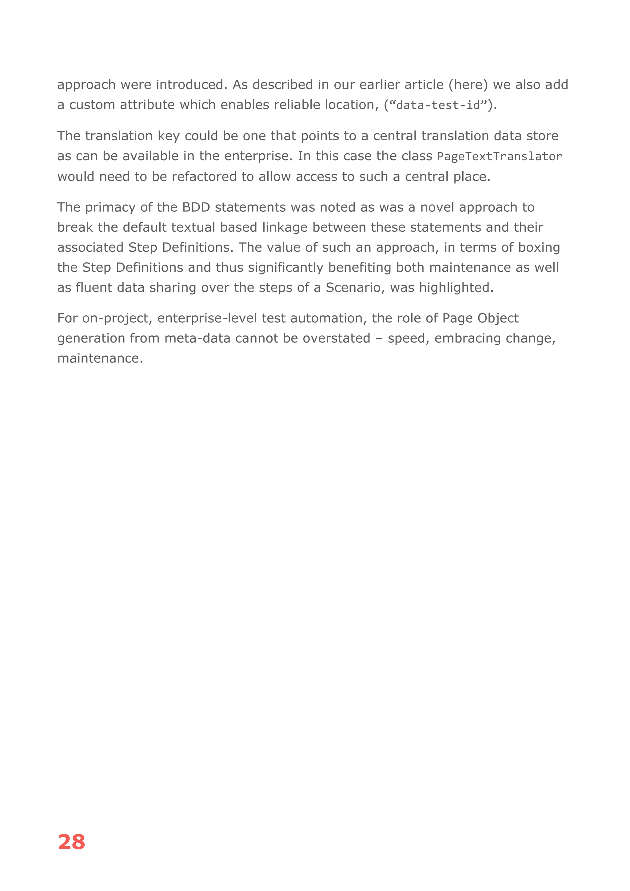 28
approach were introduced. As described in our earlier article (here) we also add
a custom attribute which enables reliable location, (“data-test-id”).
The translation key could be one that points to a central translation data store
as can be available in the enterprise. In this case the class PageTextTranslator
would need to be refactored to allow access to such a central place.
The primacy of the BDD statements was noted as was a novel approach to
break the default textual based linkage between these statements and their
associated Step Definitions. The value of such an approach, in terms of boxing
the Step Definitions and thus significantly benefiting both maintenance as well
as fluent data sharing over the steps of a Scenario, was highlighted.
For on-project, enterprise-level test automation, the role of Page Object
generation from meta-data cannot be overstated – speed, embracing change,
maintenance.
 