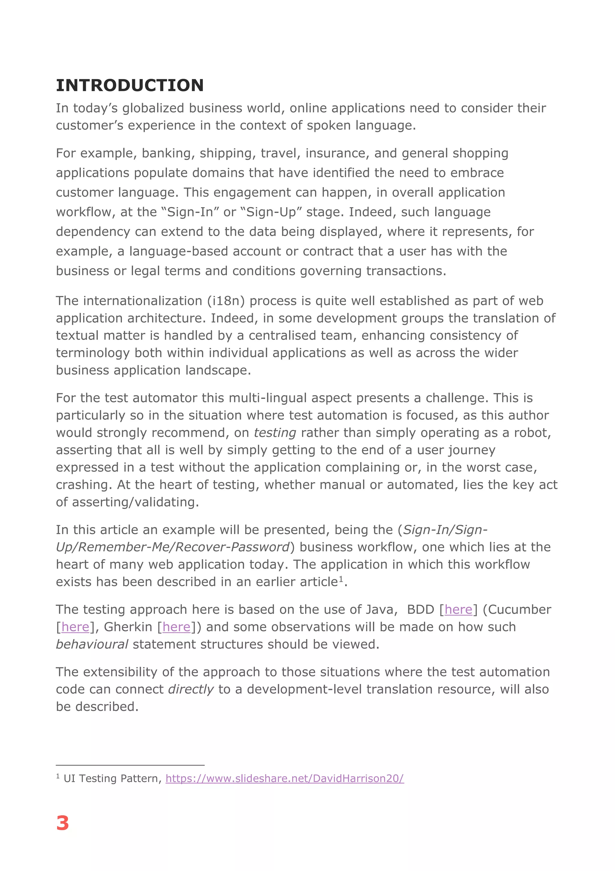 3
INTRODUCTION
In today’s globalized business world, online applications need to consider their
customer’s experience in the context of spoken language.
For example, banking, shipping, travel, insurance, and general shopping
applications populate domains that have identified the need to embrace
customer language. This engagement can happen, in overall application
workflow, at the “Sign-In” or “Sign-Up” stage. Indeed, such language
dependency can extend to the data being displayed, where it represents, for
example, a language-based account or contract that a user has with the
business or legal terms and conditions governing transactions.
The internationalization (i18n) process is quite well established as part of web
application architecture. Indeed, in some development groups the translation of
textual matter is handled by a centralised team, enhancing consistency of
terminology both within individual applications as well as across the wider
business application landscape.
For the test automator this multi-lingual aspect presents a challenge. This is
particularly so in the situation where test automation is focused, as this author
would strongly recommend, on testing rather than simply operating as a robot,
asserting that all is well by simply getting to the end of a user journey
expressed in a test without the application complaining or, in the worst case,
crashing. At the heart of testing, whether manual or automated, lies the key act
of asserting/validating.
In this article an example will be presented, being the (Sign-In/Sign-
Up/Remember-Me/Recover-Password) business workflow, one which lies at the
heart of many web application today. The application in which this workflow
exists has been described in an earlier article1.
The testing approach here is based on the use of Java, BDD [here] (Cucumber
[here], Gherkin [here]) and some observations will be made on how such
behavioural statement structures should be viewed.
The extensibility of the approach to those situations where the test automation
code can connect directly to a development-level translation resource, will also
be described.
1
UI Testing Pattern, https://www.slideshare.net/DavidHarrison20/
 