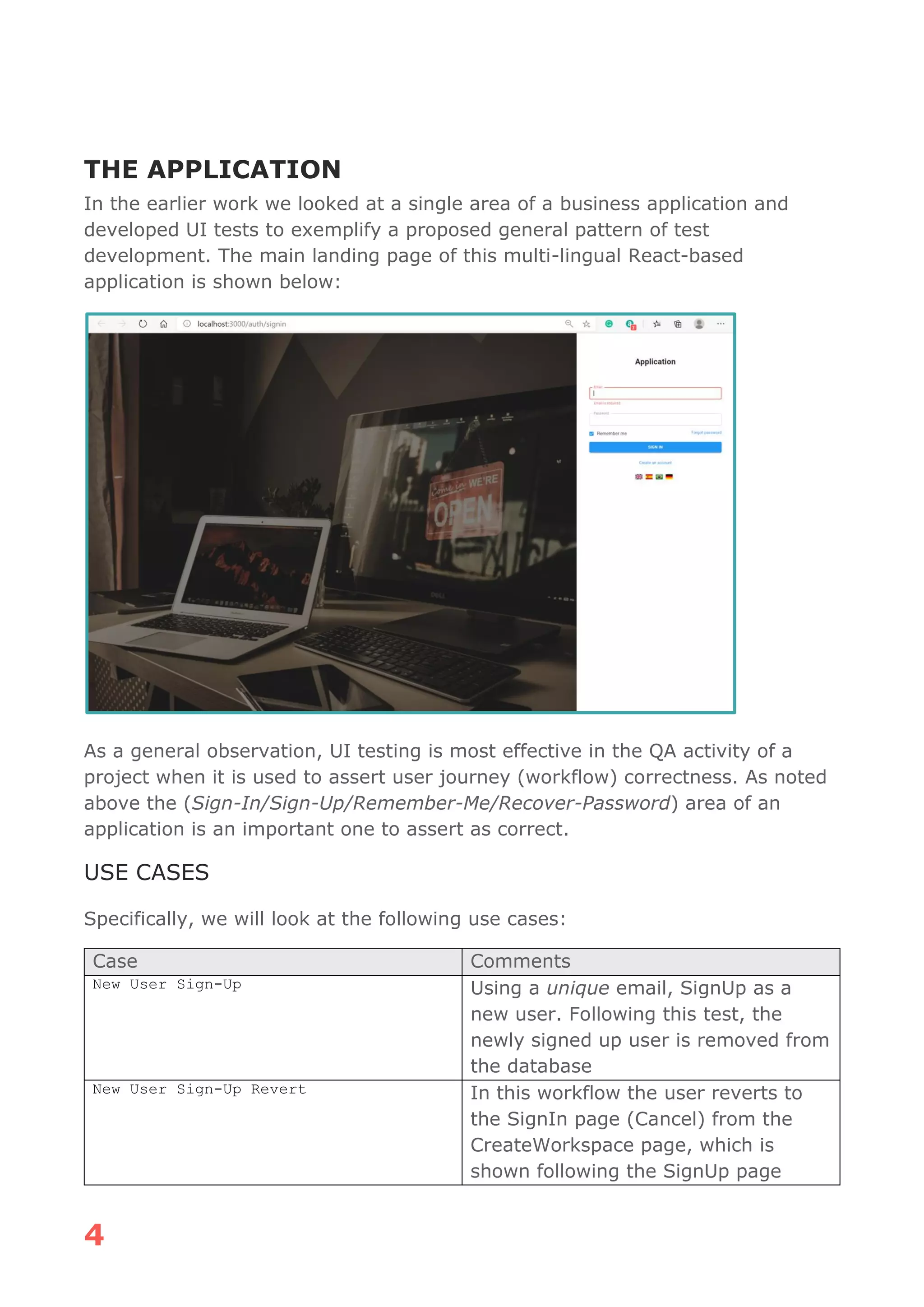 4
THE APPLICATION
In the earlier work we looked at a single area of a business application and
developed UI tests to exemplify a proposed general pattern of test
development. The main landing page of this multi-lingual React-based
application is shown below:
As a general observation, UI testing is most effective in the QA activity of a
project when it is used to assert user journey (workflow) correctness. As noted
above the (Sign-In/Sign-Up/Remember-Me/Recover-Password) area of an
application is an important one to assert as correct.
USE CASES
Specifically, we will look at the following use cases:
Case Comments
New User Sign-Up Using a unique email, SignUp as a
new user. Following this test, the
newly signed up user is removed from
the database
New User Sign-Up Revert In this workflow the user reverts to
the SignIn page (Cancel) from the
CreateWorkspace page, which is
shown following the SignUp page
 