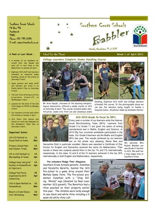 Southern Cross Schools
PO Box 116
                                                                            Southern Cross Schools
Hoedspruit
1380
Phone: 015 793 0590
E-mail: raptor@scschools.co.za

                                                                                     Weekly Newsletter 11 of 2011
A Peek at Last Week …                School for the Planet                                                         Week 1 of April 2011

• A number of our kayakers re-       College Learners Complete Snake Handling Course
  ceived their new kayaks and
  went off to test them in the
  Blyde River on Sunday 10 April.

• Eighteen SCS staff and learners
  attended an advanced snake
  handling course at the school on
  Saturday 9 April.

• Some parents and many staff
  and learners got stuck in on
  Family Build-it Day on Saturday
  9 April.

• The 2nd Term afternoon activity
  p rog ramme kic ked- off on
  Wednesday 6 April.
                                                                                            handling. Eighteen SCS staff and College learners
• Lessons for the start of the 2nd   Mr Arno Naude, chairman of the Gauteng Herpeto-
                                                                                            attended the course. In the photographs above we
  Term began at 07h15 on Monday      logical Association, offered a snake course at SCS
                                                                                            can see the learners being taught to handle a
  4 April.                           on Saturday 9 April. The course included snake iden-
                                                                                            Snouted Cobra. All photos taken by Kathleen Painter.
• Our boarders arrived back after
                                     tification, snake bite first aid and venomous snake
  the holiday on Sunday 3 April.
                                                                       SCS 2010 Grade 9s Excel In IBTs
• SCS Photo Club photos and
                                                                 Every year a number of our learners write the Interna-
  school art work was displayed at
  the Zandspruit Open Day on                                     tional Benchmarking Tests (IBTs). Learners from
  Saturday 2 April.                                              Grade 3 to Grade 11 are given the option of writing
                                                                 standardized test in Maths, English and Science. In
Important Dates:                                                 2010 fifty four countries worldwide participated in the
                                                                 tests. Our Grade 9 learners sat the Maths and English
U9-U13 Netball vs.          12                                   IBTs last year. The results achieved by our learners
Fauna Park at home.         Mar                                  are on the whole very pleasing. Alexis Mes and
                                                                                                                           We welcome Mrs
                                     Samantha Dold in particular excelled. Alexis was awarded a Certificate of Dis-
Primary School Net-         13                                                                                             Pauline Blunden our
                                     tinction for English and Samantha received the same for Mathematics. Their            new Grade 0 teacher
ball Cluster Trials.        Mar
                                     results in these two subjects placed them in the top 1% and 7% internationally,       to SCS. We wish her
U9 to U12 Netball vs        14       respectively. In the class 14 and 9 of the 31 learners achieved in the top 35%        a long happy stay at
Mariepskop at home.         Apr      internationally in both English and Mathematics, respectively.                        Southern Cross.

College boys’ and girls’    14           Pre-schoolers Pledge Their Allegiance
hockey vs Heuwelkruin       Apr      Southern Cross Schools parents, Jonathan
at Capricorn.                        and Nicolette Beretta, hosted the SCS
                                     Pre-school to a game drive around their
College Pool Party          15
organized by Gr11           Apr      Motlala Game Farm. The Pre-school pre-
Committee.                           sented Jonathan with a “Stop Kill-
                                     ing Rhinos” sign (donated by Rael Loon,
U16 & Open Netball vs       16
                                     another SCS parent). The Beretta’s had a
Heuwelkruin.                Mar
                                     rhino poached on their property earlier
Reach-a-Cross Educa-        16       this year. The children were lucky enough
tors’ Workshop.             Mar      to see black and white rhino including a 6
                                     week old white rhino calf.
 