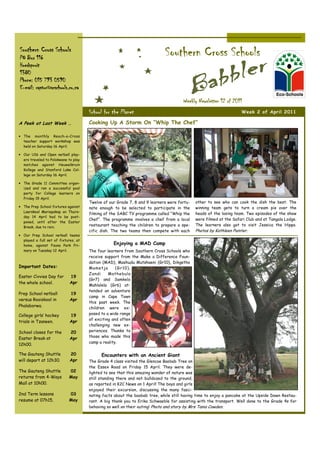 Southern Cross Schools
PO Box 116
                                                                            Southern Cross Schools
Hoedspruit
1380
Phone: 015 793 0590
E-mail: raptor@scschools.co.za

                                                                                     Weekly Newsletter 12 of 2011
                                      School for the Planet                                                        Week 2 of April 2011

A Peek at Last Week …                 Cooking Up A Storm On “Whip The Chef”

• The monthly Reach-a-Cross
  teacher support workshop was
  held on Saturday 16 April.

• Our U16 and Open netball play-
  ers traveled to Polokwane to play
  matches against Heuwelkruin
  Kollege and Stanford Lake Col-
  lege on Saturday 16 April.

• The Grade 11 Committee organ-
  ized and ran a successful pool
  party for College learners on
  Friday 15 April.
                                      Twelve of our Grade 7, 8 and 9 learners were fortu-   other to see who can cook the dish the best. The
• The Prep School fixtures against    nate enough to be selected to participate in the      winning team gets to turn a cream pie over the
  Laerskool Mariepskop on Thurs-                                                            heads of the losing team. Two episodes of the show
                                      filming of the SABC TV programme called “Whip the
  day 14 April had to be post-
                                      Chef”. The programme involves a chef from a local     were filmed at the Safari Club and at Tangala Lodge.
  poned, until after the Easter
  Break, due to rain.
                                      restaurant teaching the children to prepare a spe-    The learners also got to visit Jessica the Hippo.
                                      cific dish. The two teams then compete with each      Photos by Kathleen Painter.
• Our Prep School netball teams
  played a full set of fixtures, at
  home, against Fauna Park Pri-                   Enjoying a MAD Camp
  mary on Tuesday 12 April.           The four learners from Southern Cross Schools who
                                      receive support from the Make a Difference Foun-
                                      dation (MAD), Mashudu Mutshaeni (Gr10), Dikgetho
Important Dates:                      Mamet ja      (Gr10),
                                      Zandi     Mathebula
Easter Civvies Day for       19
                                      (Gr7) and Samkelo
the whole school.            Apr
                                      Mahlalela (Gr6) at-
                                      tended an adventure
Prep School netball          19
                                      camp in Cape Town
versus Rooiskool in          Apr
                                      this past week. The
Phalaborwa.                           children were ex-
College girls’ hockey        19       posed to a wide range
                                      of exciting and often
trials in Tzaneen.           Apr
                                      challenging new ex-
School closes for the        20       periences. Thanks to
Easter Break at                       those who made this
                             Apr
                                      camp a reality.
12h00.

The Gauteng Shuttle          20             Encounters with an Ancient Giant
will depart at 12h30.        Apr      The Grade 4 class visited the Glencoe Baobab Tree on
                                      the Essex Road on Friday 15 April. They were de-
The Gauteng Shuttle         02        lighted to see that this amazing wonder of nature was
returns from 4-Ways         May       still standing there and not bulldozed to the ground,
Mall at 10h00.                        as reported in K2C News on 1 April! The boys and girls
                                      enjoyed their excursion, discussing the many fasci-
2nd Term lessons            03        nating facts about the baobab tree, while still having time to enjoy a pancake at the Upside Down Restau-
resume at 07h15.            May       rant. A big thank you to Erika Schwaeble for assisting with the transport. Well done to the Grade 4s for
                                      behaving so well on their outing! Photo and story by Mrs Tania Cowden.
 