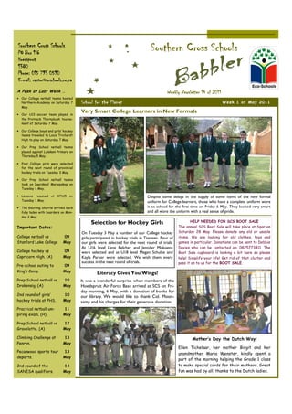 Southern Cross Schools
PO Box 116
                                                                                 Southern Cross Schools
Hoedspruit
1380
Phone: 015 793 0590
E-mail: raptor@scschools.co.za
A Peek at Last Week …                                                                      Weekly Newsletter 14 of 2011
• Our College netball teams hosted
  Northern Academy on Saturday 7        School for the Planet                                                              Week 1 of May 2011
  May.
                                        Very Smart College Learners in New Formals
• Our U13 soccer team played in
  the Protrack Thornybush tourna-
  ment of Saturday 7 May.

• Our College boys’ and girls’ hockey
  teams traveled to Louis Trichardt
  High to play on Saturday 7 May.

• Our Prep School netball teams
  played against Lulekani Primary on
  Thursday 5 May.

• Four College girls were selected
  for the next round of provincial
  hockey trials on Tuesday 3 May.

• Our Prep School netball teams
  took on Laerskool Mariepskop on
  Tuesday 3 May.

• Lessons resumed at 07h15 on                                                  Despite some delays in the supply of some items of the new formal
  Tuesday 3 May.                                                               uniform for College learners, those who have a complete uniform wore
• The Gauteng Shuttle arrived back                                             it to school for the first time on Friday 6 May. They looked very smart
  fully laden with boarders on Mon-                                            and all wore the uniform with a real sense of pride.
  day 2 May.
                                             Selection for Hockey Girls                                  HELP NEEDED FOR SCS BOOT SALE
Important Dates:                                                                                  The annual SCS Boot Sale will take place at Spar on
                                        On Tuesday 3 May a number of our College hockey           Saturday 28 May. Please donate any old or usable
College netball vs            09        girls participated in hockey trials in Tzaneen. Four of   items. We are looking for old clothes, toys and
Stanford Lake College         May       our girls were selected for the next round of trials.     games in particular. Donations can be sent to Debbie
                                        At U16 level Lene Belcher and Jennifer Mokoena            Davies who can be contacted on: 0825773411. The
College hockey vs             09        were selected and at U18 level Megan Schulze and          Boot Sale cupboard is looking a bit bare so please
Capricorn High. (A)           May       Kayla Parker were selected. We wish them every            help! Simplify your life! Get rid of that clutter and
                                        success in the next round of trials.                      pass it on to us for the BOOT SALE.
Pre-school outing to          09
King’s Camp.                  May
                                                 Literacy Gives You Wings!
Prep School netball vs        10        It was a wonderful surprise when members of the
Drakensig. (A)                May       Hoedspruit Air Force Base arrived at SCS on Fri-
                                        day morning, 6 May, with a donation of books for
2nd round of girls’           10        our library. We would like to thank Col. Moon-
hockey trials at PHS.         May       samy and his charges for their generous donation.
Practical netball um-         11
piring exam. (H)              May

Prep School netball vs        12
Gravelotte. (A)               May

Climbing Challenge at         13                                                                          Mother’s Day the Dutch Way!
Penryn.                       May
                                                                                                  Ellen Tichelaar, her mother Birgit and her
Pecanwood sports tour         13
                                                                                                  grandmother Maria Wenster, kindly spent a
departs.                      May
                                                                                                  part of the morning helping the Grade 1 class
2nd round of the              14                                                                  to make special cards for their mothers. Great
SANESA qualifiers.            May                                                                 fun was had by all, thanks to the Dutch ladies.
 