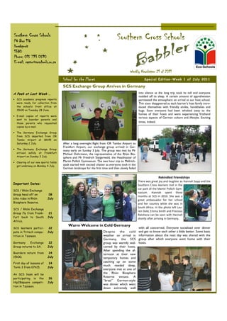 Southern Cross Schools
PO Box 116
                                                                                 Southern Cross Schools
Hoedspruit
1380
Phone: 015 793 0590
E-mail: raptor@scschools.co.za

                                                                                           Weekly Newsletter 21 of 2011
                                      School for the Planet                                            Special Edition-Week 1 of July 2011

                                      SCS Exchange Group Arrives in Germany
A Peek at Last Week …                                                                              into silence as the long trip took its toll and everyone
                                                                                                   nodded off to sleep. A certain amount of apprehension
• SCS academic progress reports                                                                    permeated the atmosphere on arrival at our host school.
  were ready for collection from                                                                   This soon disappeared as each learner’s host family intro-
  the school’s front office at                                                                     duced themselves with friendly smiles, handshakes and
  15h00 on Tuesday 28 June.                                                                        hugs. Soon everyone had been whisked away to the
                                                                                                   homes of their hosts and were experiencing firsthand
• E-mail copies of reports were
                                                                                                   various aspects of German culture and lifestyle. Exciting
  sent to boarder parents and
  those parents who requested                                                                      times, indeed.
  copies by e-mail.

• The Germany Exchange Group
  from SCS departed from OR
  Tambo Airport at 18h45 on
  Saturday 2 July.                    After a long overnight flight from OR Tambo Airport to
                                      Frankfurt Airport, our exchange group arrived in Ger-
• The Germany Exchange Group
                                      many early on Sunday 3 July. The group was met by Mr
  arrived safely at Frankfurt         Michael Dohrmann, the representative of the Rhön Bio-
  Airport on Sunday 3 July.           sphere and Mr Friedrich Steigerwald, the Headmaster of
• Clearing of our new sports fields   Martin Pollich Gymnasium. The two hour trip to Mellrich-
  got underway on Monday 4 July.      stadt started with excited chatter as everyone took in the
                                      German landscape for the first time and then slowly faded


                                                                                                                   Rekindled Friendships
                                                                                                   There was great joy and laughter as Hannah Sopp and the
Important Dates:                                                                                   Southern Cross learners met in the
                                                                                                   car park of the Martin Pollich Gym-
SCS / Rhön Exchange
                                                                                                   nasium. Hannah spent three
Group head off on           08
                                                                                                   months at SCS in 2010. She was a
bike rides in Rhön         July                                                                    great ambassador for her school
Biosphere Reserve.                                                                                 and her country while she was in
                                                                                                   South Africa. In the photo left Lau-
SCS / Rhön Exchange
                                                                                                   ren Dold, Emma Smith and Precious
Group fly from Frank-       21
                                                                                                   Ratshana can be seen with Hannah
furt back to South         July                                                                    shortly after arriving in Germany.
Africa.
                                          Warm Welcome in Cold Germany
SCS learners partici-       22                                                                     with all concerned. Everyone socialized over dinner
pate in Tritech compe-     July                                       Despite the cold             and got to know each other a little better. Some basic
tition in Tzaneen.                                                    weather on arrival in        information about the next day was shared with the
                                                                      Germany, the SCS             group after which everyone went home with their
Germany     Exchange        22                                        group was warmly wel-        hosts.
Group returns to SA.       July                                       comed by their hosts.
                                                                      After spending the af-
Boarders return from        24                                        ternoon at their new
15h00.                     July                                       temporary homes and
First day of lessons of     24
                                                                      catching up on some
                                                                      much needed sleep,
Term 3 from 07h15.         July
                                                                      everyone met at one of
An SCS team will be                                                   the Rhön Biosphere
participating in the        26
                                                                      Reserve venues. A
                                                                      “braai” German-style
Hip2Bsquare competi-       July
                                                                      was dinner which went
tion in Tzaneen.
                                                                      down extremely well
 