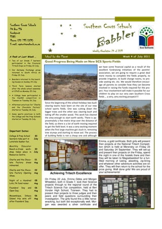 Southern Cross Schools
PO Box 116
                                                                            Southern Cross Schools
Hoedspruit
1380
Phone: 015 793 0590
E-mail: raptor@scschools.co.za

                                                                                     Weekly Newsletter 24 of 2011
A Peek at Last Week …                School for the Planet                                                           Week 4 of July 2011
• Two of our Grade 7 learners
  participated in the Provincial
                                     Good Progress Being Made on New SCS Sports Fields
  Tritech Expo on Friday 22 July.
                                                                                             we have some financial capital as a result of the
• Our Germany Exchange group                                                                 excellent fundraising initiatives of the parents’
  returned to South Africa on                                                                association, we are going to require a great deal
  Friday 22 July.                                                                            more money to complete the fields properly, to
• Boarders returned to the board-                                                            provide irrigation, to build change rooms, to pro-
  ing houses on Sunday 24 July.                                                              vide seating etc. etc. We would therefore encour-
                                                                                             age all parents to consider how they can become
• Third Term lessons started
  after the whole school assembly                                                            involved in raising the funds required for the pro-
  at 07h15 on Monday 25 July.                                                                ject. Your involvement will make it possible for our
                                                                                             children to play on our very own Southern Cross
• A College team participated in
  the Hip2B2 competition in
                                                                                             fields … a very, very exciting prospect!!!
  Tzaneen on Tuesday 26 July.
                                     Since the beginning of the school holidays two bush
• Afternoon practices for “Charlie
                                     clearing teams have been on the site of our new
  and the Chocolate Factory”
  started on Tuesday 26 July.
                                     school sports fields. One was cutting down the
                                     bigger trees and the other was clearing bush and
• Some sports practices in both      taking off the smaller wood. This work has cleared
  the College and the Prep Schools
                                     the area enough to start earth works. There is ap-
  started on Tuesday 26 July.
                                     proximately a five metre drop over the distance of
                                     the field, so there is a lot of earth moving required
                                     to get the field level. It was a very exciting moment
                                     when the first large machine got stuck in, removing
Important Dates:
                                     tree stumps and starting to move soil. The process
College & Prep School      30        of building fields is not a cheap one and although
learners take part in     July
Letsitele Kaskar fun.                                                                        Emma, a gold certificate. Both girls will present
                                                                                             their projects at the National Tritech Competi-
Monthly    Educator                                                                          tion which is held at Merensky on Friday 23
Reach-a-Cross work-        30                                                                and Saturday 24 September. They will set-up
shop takes place in       July                                                               and present their projects on the Friday, spend
Resource Centre.                                                                             the night in one of the hostels there and then
                                                                                             they will be taken to Magoebaskloof for a fun-
Charlie and the Choco-     01
                                                                                             filled morning of tubing, abseiling, zip-lining
late Factory dress         Aug
                                                                                             and whatever other adventure activities are on
rehearsal.
                                                                                             offer. They will then return to the school for the
Charlie and the Choco-     02                                                                prize giving. Well done girls! We are proud of
late Factory Opening       Aug            Achieving Tritech Excellence                       your achievements!
Show.
                                     On Friday 22 July, Emma Gibbs and Morgan
Night of a Hundred         05
                                     Wheeldon, both in Grade 7, took their Science
Lots, PA fund raiser.      Aug
                                     projects through to the regional round of the
Founders’    Day    and    06        Tritech Science Fair competition, held at Ben
Open Day.                  Aug       Vorster High School, Tzaneen. They had to
                                     present their projects to three judges and their
Mozambique, Inhaca         06        peers and field questions surrounding their
Island trip sets off       Aug       investigation. The girls found this a little nerve-
after Founders’ Day.                 wracking, but both did exceptionally well. Mor-
                                     gan was awarded a silver certificate and
 