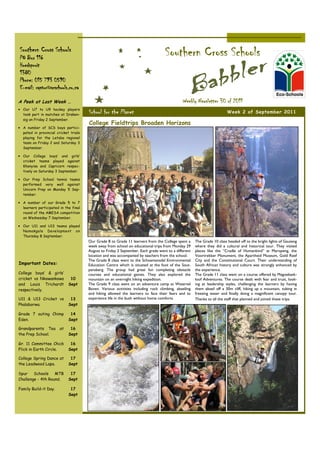 Southern Cross Schools
PO Box 116
                                                                                    Southern Cross Schools
Hoedspruit
1380
Phone: 015 793 0590
E-mail: raptor@scschools.co.za

A Peek at Last Week …                                                                         Weekly Newsletter 30 of 2011
• Our U7 to U9 hockey players
  took part in matches at Draken-
                                       School for the Planet                                                             Week 2 of September 2011
  sig on Friday 2 September.
                                       College Fieldtrips Broaden Horizons
• A number of SCS boys partici-
  pated in provincial cricket trials
  playing for the Letaba regional
  team on Friday 2 and Saturday 3
  September.

• Our College boys’ and girls’
  cricket teams played against
  Khanyisa and Capricorn respec-
  tively on Saturday 3 September.

• Our Prep School tennis teams
  performed very well against
  Unicorn Prep on Monday 5 Sep-
  tember.

• A number of our Grade 5 to 7
  learners participated in the final
  round of the AMESA competition
  on Wednesday 7 September.

• Our U11 and U13 teams played
  Namakgale Development on
  Thursday 8 September.
                                       Our Grade 8 to Grade 11 learners from the College spent a      The Grade 10 class headed off to the bright lights of Gauteng
                                       week away from school on educational trips from Monday 29      where they did a cultural and historical tour. They visited
                                       August to Friday 2 September. Each grade went to a different   places like the “Cradle of Humankind” at Maropeng, the
                                       location and was accompanied by teachers from the school.      Voortrekker Monument, the Apartheid Museum, Gold Reef
                                       The Grade 8 class went to the Schoemansdal Environmental       City and the Constitutional Court. Their understanding of
Important Dates:                       Education Centre which is situated at the foot of the Sout-    South African history and culture was strongly enhanced by
                                       pansberg. The group had great fun completing obstacle          the experience.
College boys’ & girls’                 courses and educational games. They also explored the          The Grade 11 class went on a course offered by Magoebask-
cricket vs Nkowankowa         10       mountain on an overnight hiking expedition.                    loof Adventures. The course dealt with fear and trust, look-
and Louis Trichardt          Sept      The Grade 9 class went on an adventure camp at Waterval        ing at leadership styles, challenging the learners by having
respectively.                          Boven. Various activities including rock climbing, abseiling   them abseil off a 30m cliff, hiking up a mountain, tubing in
                                       and hiking allowed the learners to face their fears and to     freezing water and finally doing a magnificent canopy tour.
U11 & U13 Cricket vs          13       experience life in the bush without home comforts.             Thanks to all the staff that planned and joined these trips.
Phalaborwa.                  Sept

Grade 7 outing Chimp          14
Eden.                        Sept

Grandparents Tea        at    16
the Prep School.             Sept

Gr. 11 Committee Chick        16
Flick in Earth Circle.       Sept

College Spring Dance at       17
the Leadwood Lapa.           Sept

Spur    Schools    MTB        17
Challenge - 4th Round.       Sept

Family Build-it Day.          17
                             Sept
 