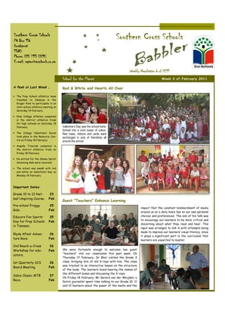 Southern Cross Schools
PO Box 116
                                                                              Southern Cross Schools
Hoedspruit
1380
Phone: 015 793 0590
E-mail: raptor@scschools.co.za

                                                                                       Weekly Newsletter 6 of 2011
                                      School for the Planet                                                     Week 3 of February 2011

A Peek at Last Week …                 Red & White and Hearts All Over

• The Prep School athletics team
  travelled to Skukuza in the
  Kruger Park to participate in an
  inter-school athletics meeting on
  Saturday 19 February.

• Nine College athletes competed
  in the district athletics trials
  for high schools on Saturday 19
  February.                           Valentine’s Day saw the school trans-
                                      formed into a vivid ocean of colour.
• The College Valentine’s Social      Red roses, ribbons and cards were
  took place in the Resource Cen-     exchanged in acts of friendship all
  tre on Friday 18 February.          around the school.
• Angella Trzeciak competed in
  the district athletics trials on
  Friday 18 February.

• No entries for the Shamu Sprint
  Swimming Gala were received.

• The school was awash with red
  and white on Valentine’s Day on
  Monday 14 February.



Important Dates:

Grade 10 to 12 Net-          23
ball Umpiring Course.        Feb
                                      Guest “Teachers” Enhance Learning
Pre-school Froggy            25
                                                                                                impact that the constant bombardment of media
Gala.                        Feb
                                                                                                around us on a daily basis has on our own personal
Educare Fun Sports           25                                                                 choices and preferences. The aim of his talk was
                                                                                                to encourage our learners to be more critical and
Day for Prep Schools         Feb
                                                                                                discerning about what they read and hear. This
in Tzaneen.
                                                                                                input was arranged to link in with attempts being
                                                                                                made to improve our learners’ visual literacy, since
Blyde XFest Adven-           26
                                                                                                it plays a significant part in the curriculum that
ture Race.                   Feb                                                                learners are expected to master.

2nd Reach-a-Cross            26
Workshop for edu-            Feb      We were fortunate enough to welcome two guest
                                      “teachers” into our classrooms this past week. On
cators.
                                      Thursday 17 February, Dr Blair visited the Grade 3
1st Quarterly SCS            26       class, bringing lots of old X-rays with him. The class
                                      was treated to an interactive lesson on the structure
Board Meeting.               Feb
                                      of the body. The learners loved hearing the names of
                                      the different bones and discussing the X-rays.
Sabie Classic MTB            27
                                      On Friday 18 February, Mr Gerard van der Weijden, a
Race.                        Feb      Dutch journalist spent time talking to our Grade 10, 11
                                      and 12 learners about the power of the media and the
 