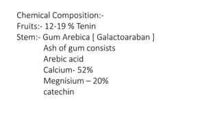 Chemical Composition:- 
Fruits:- 12-19 % Tenin 
Stem:- Gum Arebica [ Galactoaraban ] 
Ash of gum consists 
Arebic acid 
Calcium- 52% 
Megnisium – 20% 
catechin 
 