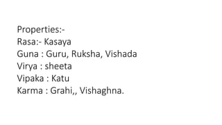 Properties:- 
Rasa:- Kasaya 
Guna : Guru, Ruksha, Vishada 
Virya : sheeta 
Vipaka : Katu 
Karma : Grahi,, Vishaghna. 
 