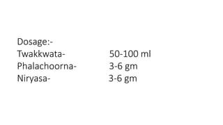 Dosage:- 
Twakkwata- 50-100 ml 
Phalachoorna- 3-6 gm 
Niryasa- 3-6 gm 
 
