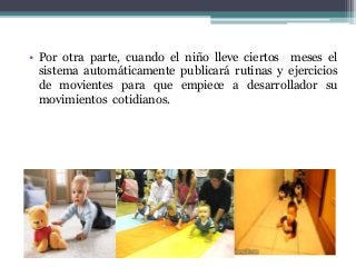 • Por otra parte, cuando el niño lleve ciertos meses el
sistema automáticamente publicará rutinas y ejercicios
de movientes para que empiece a desarrollador su
movimientos cotidianos.
 