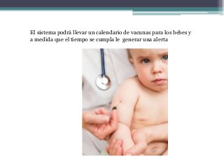 El sistema podrá llevar un calendario de vacunas para los bebes y
a medida que el tiempo se cumpla le generar una alerta
 