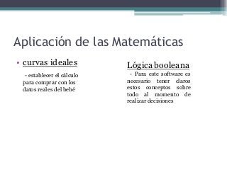 Aplicación de las Matemáticas
• curvas ideales
- establecer el cálculo
para comprar con los
datos reales del bebé
Lógica booleana
- Para este software es
necesario tener claros
estos conceptos sobre
todo al momento de
realizar decisiones
 