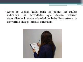 • Antes se usaban guías para los papás, las cuales
indicaban las actividades que debían realizar
dependiendo la etapa o la edad del bebe. Pero esto se ha
convertido en algo arcaico e inexacto.
 