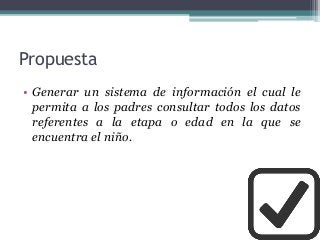 Propuesta
• Generar un sistema de información el cual le
permita a los padres consultar todos los datos
referentes a la etapa o edad en la que se
encuentra el niño.
 