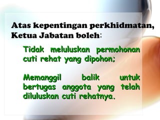 Atas kepentingan perkhidmatan,
Ketua Jabatan boleh:
Tidak meluluskan permohonan
cuti rehat yang dipohon;
Memanggil
balik
untuk
bertugas anggota yang telah
diluluskan cuti rehatnya.

 
