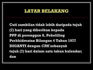 LATAR BELAKANG
Kerajaan telah bersetuju bahawa :

Cuti sambilan tidak lebih daripada tujuh
a.(7) hari yang diberikan kepada
PPP di perenggan 8, Pekeliling
Perkhidmatan Bilangan 4 Tahun 1977
DIGANTI dengan CRK sebanyak
tujuh (7) hari dalam satu tahun kalendar;
dan

 