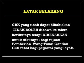 LATAR BELAKANG
b. CRK yang tidak dapat dihabiskan
TIDAK BOLEH dibawa ke tahun
berikutnya tetapi DIBENARKAN
untuk dikumpul bagi tujuan
Pemberian Wang Tunai Gantian
Cuti rehat bagi pegawai yang layak.

 