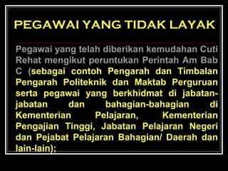 PEGAWAI YANG TIDAK LAYAK
Pegawai yang telah diberikan kemudahan Cuti
Rehat mengikut peruntukan Perintah Am Bab
C (sebagai contoh Pengarah dan Timbalan
Pengarah Politeknik dan Maktab Perguruan
serta pegawai yang berkhidmat di jabatanjabatan
dan
bahagian-bahagian
di
Kementerian
Pelajaran,
Kementerian
Pengajian Tinggi, Jabatan Pelajaran Negeri
dan Pejabat Pelajaran Bahagian/ Daerah dan
lain-lain);

 