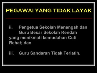 PEGAWAI YANG TIDAK LAYAK
ii.

Pengetua Sekolah Menengah dan
Guru Besar Sekolah Rendah
yang menikmati kemudahan Cuti
Rehat; dan
iii.

Guru Sandaran Tidak Terlatih.

 