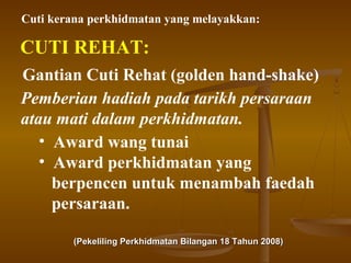 Cuti kerana perkhidmatan yang melayakkan:

CUTI REHAT:
Gantian Cuti Rehat (golden hand-shake)
Pemberian hadiah pada tarikh persaraan
atau mati dalam perkhidmatan.
• Award wang tunai
• Award perkhidmatan yang
berpencen untuk menambah faedah
persaraan.
(Pekeliling Perkhidmatan Bilangan 18 Tahun 2008)

 