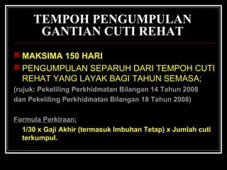 TEMPOH PENGUMPULAN
GANTIAN CUTI REHAT
 MAKSIMA 150 HARI
 PENGUMPULAN SEPARUH DARI TEMPOH CUTI
REHAT YANG LAYAK BAGI TAHUN SEMASA;
(rujuk: Pekeliling Perkhidmatan Bilangan 14 Tahun 2008
dan Pekeliling Perkhidmatan Bilangan 18 Tahun 2008)
Formula Perkiraan:
1/30 x Gaji Akhir (termasuk Imbuhan Tetap) x Jumlah cuti
terkumpul.

 