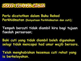 Perlu dicatatkan dalam Buku Rekod
Perkhidmatan (Kenyataan Perkhidmatan dan

cuti);

Tempoh bercuti tidak diambil kira bagi tujuan
faedah persaraan;
Baki cuti yang tidak diambil boleh digunakan
selagi tidak mencapai had umur wajib bersara.
Telah menghabiskan kesemua cuti rehat yang
ia berkelayakan.

 