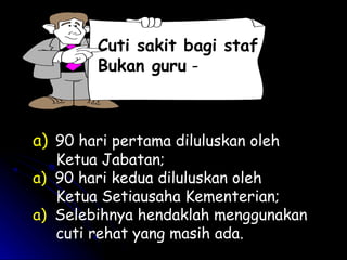 Cuti sakit bagi staf
Bukan guru -

a) 90 hari pertama diluluskan oleh

Ketua Jabatan;
a) 90 hari kedua diluluskan oleh
Ketua Setiausaha Kementerian;
a) Selebihnya hendaklah menggunakan
cuti rehat yang masih ada.

 