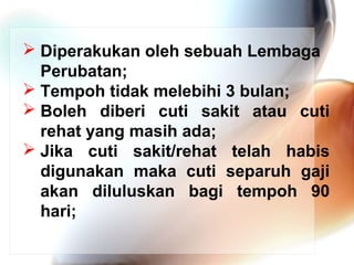  Diperakukan oleh sebuah Lembaga
Perubatan;
 Tempoh tidak melebihi 3 bulan;
 Boleh diberi cuti sakit atau cuti
rehat yang masih ada;
 Jika cuti sakit/rehat telah habis
digunakan maka cuti separuh gaji
akan diluluskan bagi tempoh 90
hari;

 