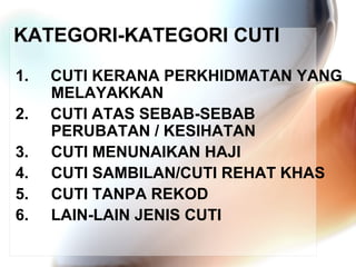 KATEGORI-KATEGORI CUTI
1.
2.
3.
4.
5.
6.

CUTI KERANA PERKHIDMATAN YANG
MELAYAKKAN
CUTI ATAS SEBAB-SEBAB
PERUBATAN / KESIHATAN
CUTI MENUNAIKAN HAJI
CUTI SAMBILAN/CUTI REHAT KHAS
CUTI TANPA REKOD
LAIN-LAIN JENIS CUTI

 