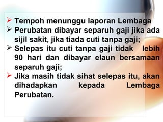 Tempoh menunggu laporan Lembaga
 Perubatan dibayar separuh gaji jika ada
sijil sakit, jika tiada cuti tanpa gaji;
 Selepas itu cuti tanpa gaji tidak lebih
90 hari dan dibayar elaun bersamaan
separuh gaji;
 Jika masih tidak sihat selepas itu, akan
dihadapkan
kepada
Lembaga
Perubatan.

 