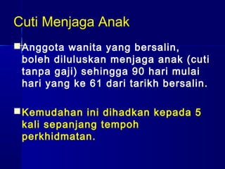 Cuti Menjaga Anak
 Anggota wanita yang bersalin,
boleh diluluskan menjaga anak (cuti
tanpa gaji) sehingga 90 hari mulai
hari yang ke 61 dari tarikh bersalin.
 Kemudahan ini dihadkan kepada 5
kali sepanjang tempoh
perkhidmatan.

 