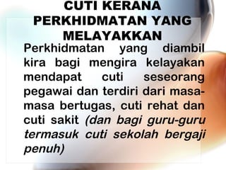 CUTI KERANA
PERKHIDMATAN YANG
MELAYAKKAN

Perkhidmatan yang diambil
kira bagi mengira kelayakan
mendapat
cuti
seseorang
pegawai dan terdiri dari masamasa bertugas, cuti rehat dan
cuti sakit (dan bagi guru-guru
termasuk cuti sekolah bergaji
penuh)

 