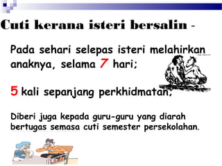 Cuti kerana isteri bersalin Pada sehari selepas isteri melahirkan
anaknya, selama 7 hari;

5 kali sepanjang perkhidmatan;
Diberi juga kepada guru-guru yang diarah
bertugas semasa cuti semester persekolahan.

 