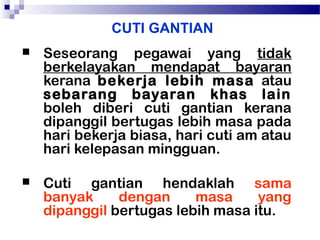 CUTI GANTIAN


Seseorang pegawai yang tidak
berkelayakan mendapat bayaran
kerana bekerja lebih masa atau
sebarang bayaran khas lain
boleh diberi cuti gantian kerana
dipanggil bertugas lebih masa pada
hari bekerja biasa, hari cuti am atau
hari kelepasan mingguan.



Cuti gantian hendaklah sama
banyak
dengan
masa
yang
dipanggil bertugas lebih masa itu.

 