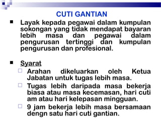 CUTI GANTIAN


Layak kepada pegawai dalam kumpulan
sokongan yang tidak mendapat bayaran
lebih masa dan pegawai dalam
pengurusan tertinggi dan kumpulan
pengurusan dan profesional.



Syarat
 Arahan
dikeluarkan oleh Ketua
Jabatan untuk tugas lebih masa.
 Tugas lebih daripada masa bekerja
biasa atau masa kecemasan, hari cuti
am atau hari kelepasan mingguan.
 9 jam bekerja lebih masa bersamaan
dengn satu hari cuti gantian.

 