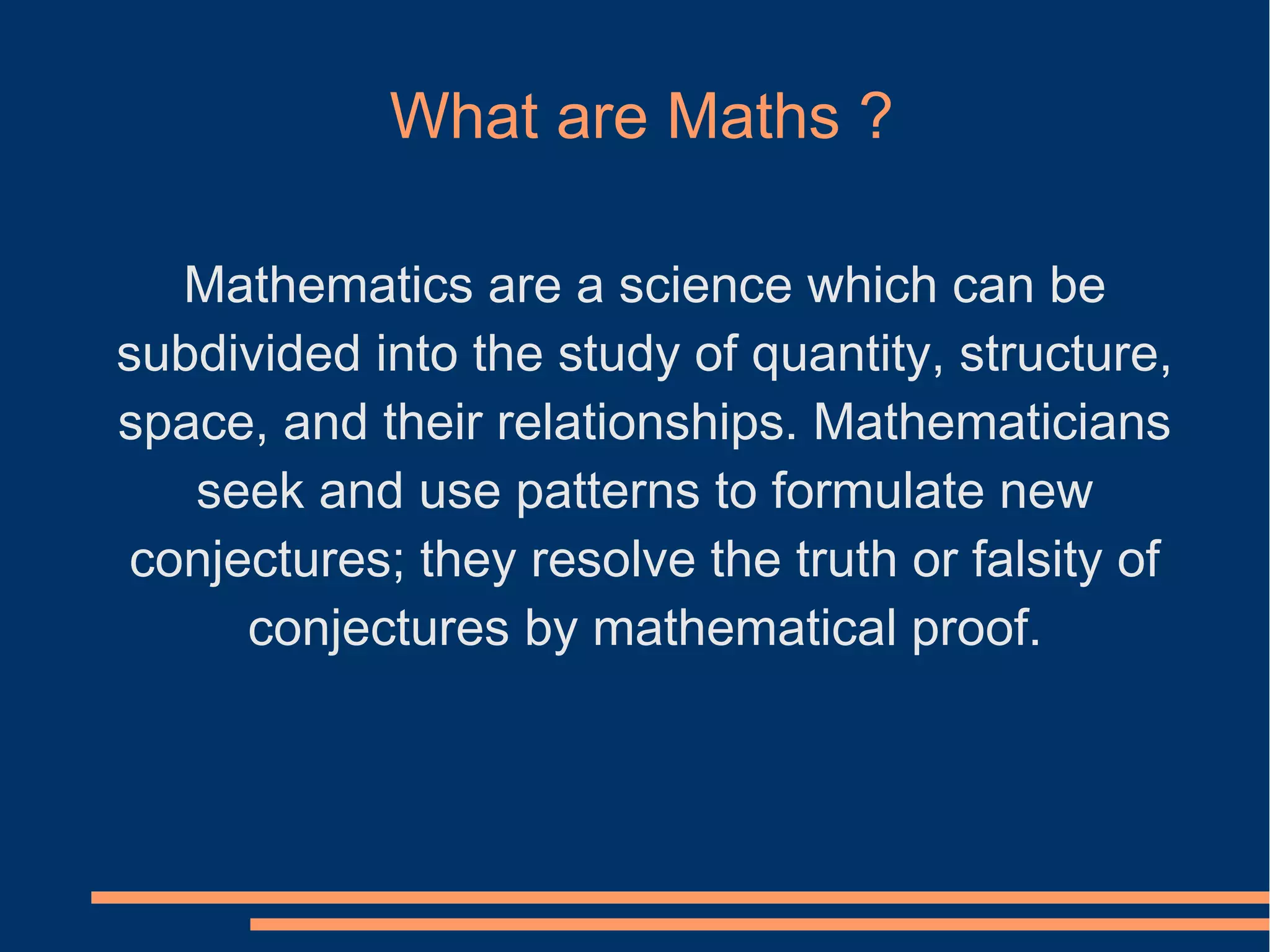 What are Maths ?
Mathematics are a science which can be
subdivided into the study of quantity, structure,
space, and their relationships. Mathematicians
seek and use patterns to formulate new
conjectures; they resolve the truth or falsity of
conjectures by mathematical proof.
 
