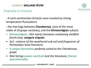 CHABLIS: WILLIAM FÈVRE
Originality of vineyards
- A semi-continental climactic zone marked by strong
temperature fluctuations
- the marriage between Chardonnay, (one of the most
noble of all grape varieties), and the Kimmeridgian subsoil,
• Kimmeridgian : thin marly limestone containing shellfish
fossils (esp. exogyra virgula)
• Soil : mixture of the weathered sub-soil and fragments of
Portlandian hard limestone
• A unique formation perfectly suited to the Chardonnay
grape
• Marl brings power and fruit and the limestone, finesse
and minerality
11
 