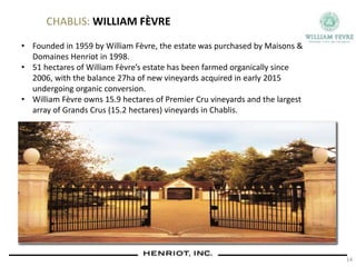 CHABLIS: WILLIAM FÈVRE
• Founded in 1959 by William Fèvre, the estate was purchased by Maisons &
Domaines Henriot in 1998.
• 51 hectares of William Fèvre’s estate has been farmed organically since
2006, with the balance 27ha of new vineyards acquired in early 2015
undergoing organic conversion.
• William Fèvre owns 15.9 hectares of Premier Cru vineyards and the largest
array of Grands Crus (15.2 hectares) vineyards in Chablis.
14
 