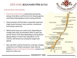 18
CÔTE D’OR: BOUCHARD PÈRE & FILS
VITICULTURE & VINIFICATION:
• Pinot Noir & Chardonnay used almost exclusively;
Gamay, Pinot Blanc and Pinot Gris for Passetoutgrains
and Coteaux Bourguignons (very small quantities).
• Clonal selection of Pinot Noir is especially important,
single Guyot training is most common, mechanical
harvesting is quite rare.
• Whole bunch press can used in part, depending on
vintage (reds only), fermentation often in open top
vats for about 14-21 days depending on the producer.
Ageing always in French oak, typically for 11-24
months, with Grand Crus seeing the longest oak
ageing.
• New oak often used for Grand Crus and riper vintages,
proportions are linked to producer style, Côte de
Beaune whites can be barrel-fermented – premier and
grand crus often are.
 